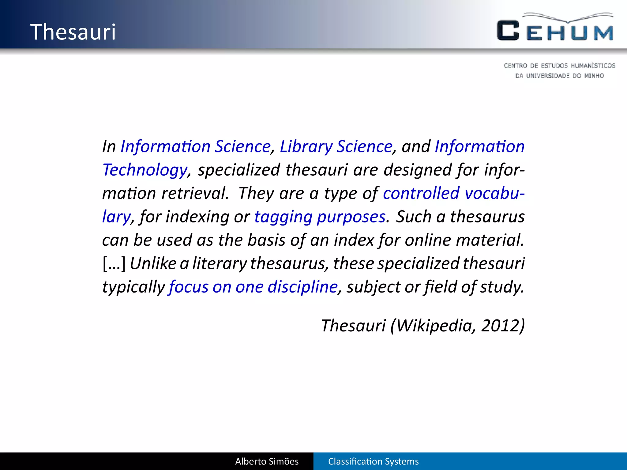 . Thesauri



        In Informa on Science, Library Science, and Informa on
        Technology, specialized thesauri are designed for infor-
        ma on retrieval. They are a type of controlled vocabu-
        lary, for indexing or tagging purposes. Such a thesaurus
        can be used as the basis of an index for online material.
        […] Unlike a literary thesaurus, these specialized thesauri
        typically focus on one discipline, subject or ﬁeld of study.

                                           Thesauri (Wikipedia, 2012)




                          Alberto Simões   Classiﬁca on Systems
 