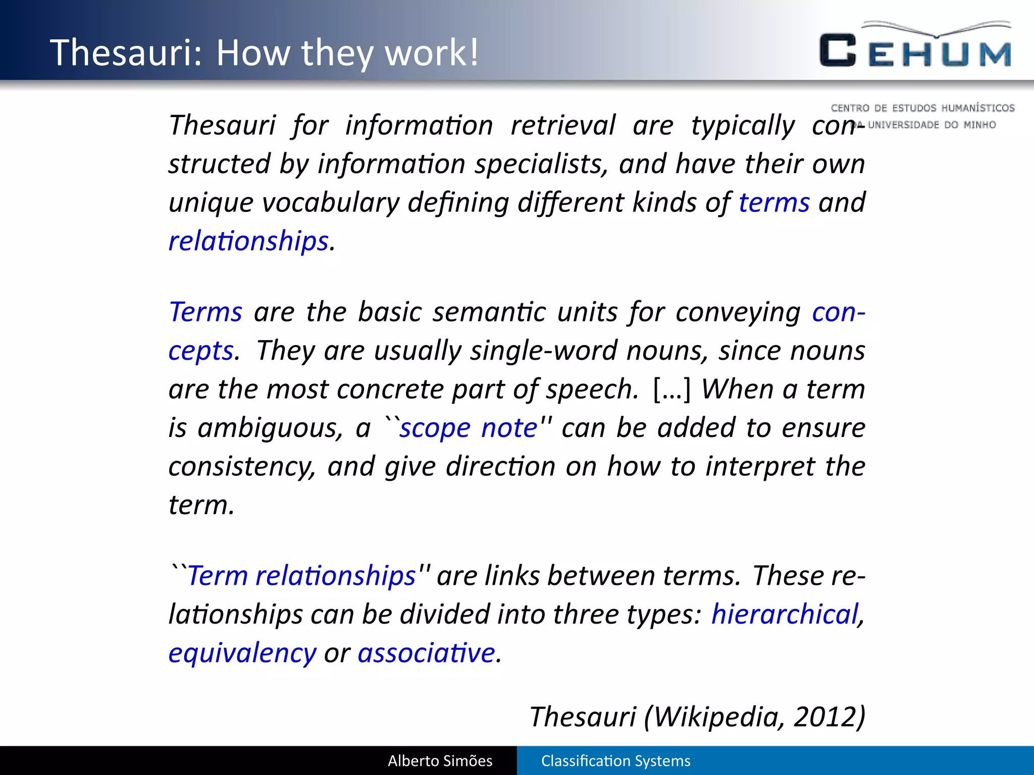 . Thesauri: How they work!
         Thesauri for informa on retrieval are typically con-
         structed by informa on specialists, and have their own
         unique vocabulary deﬁning diﬀerent kinds of terms and
         rela onships.

         Terms are the basic seman c units for conveying con-
         cepts. They are usually single-word nouns, since nouns
         are the most concrete part of speech. […] When a term
         is ambiguous, a ``scope note'' can be added to ensure
         consistency, and give direc on on how to interpret the
         term.

         ``Term rela onships'' are links between terms. These re-
         la onships can be divided into three types: hierarchical,
         equivalency or associa ve.

                                           Thesauri (Wikipedia, 2012)
                          Alberto Simões   Classiﬁca on Systems
 