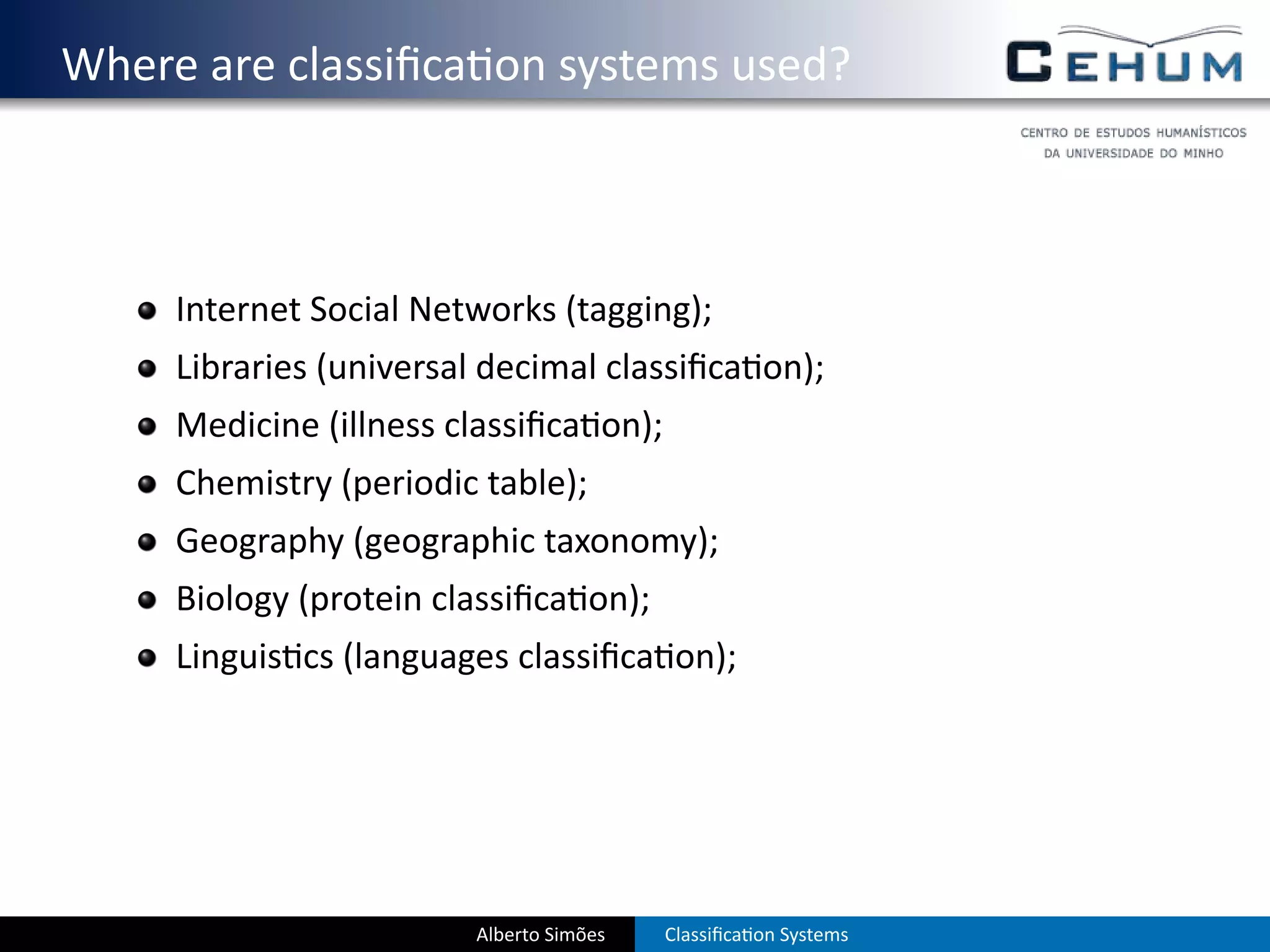 . Where are classiﬁca on systems used?



       Internet Social Networks (tagging);
       Libraries (universal decimal classiﬁca on);
       Medicine (illness classiﬁca on);
       Chemistry (periodic table);
       Geography (geographic taxonomy);
       Biology (protein classiﬁca on);
       Linguis cs (languages classiﬁca on);




                          Alberto Simões   Classiﬁca on Systems
 