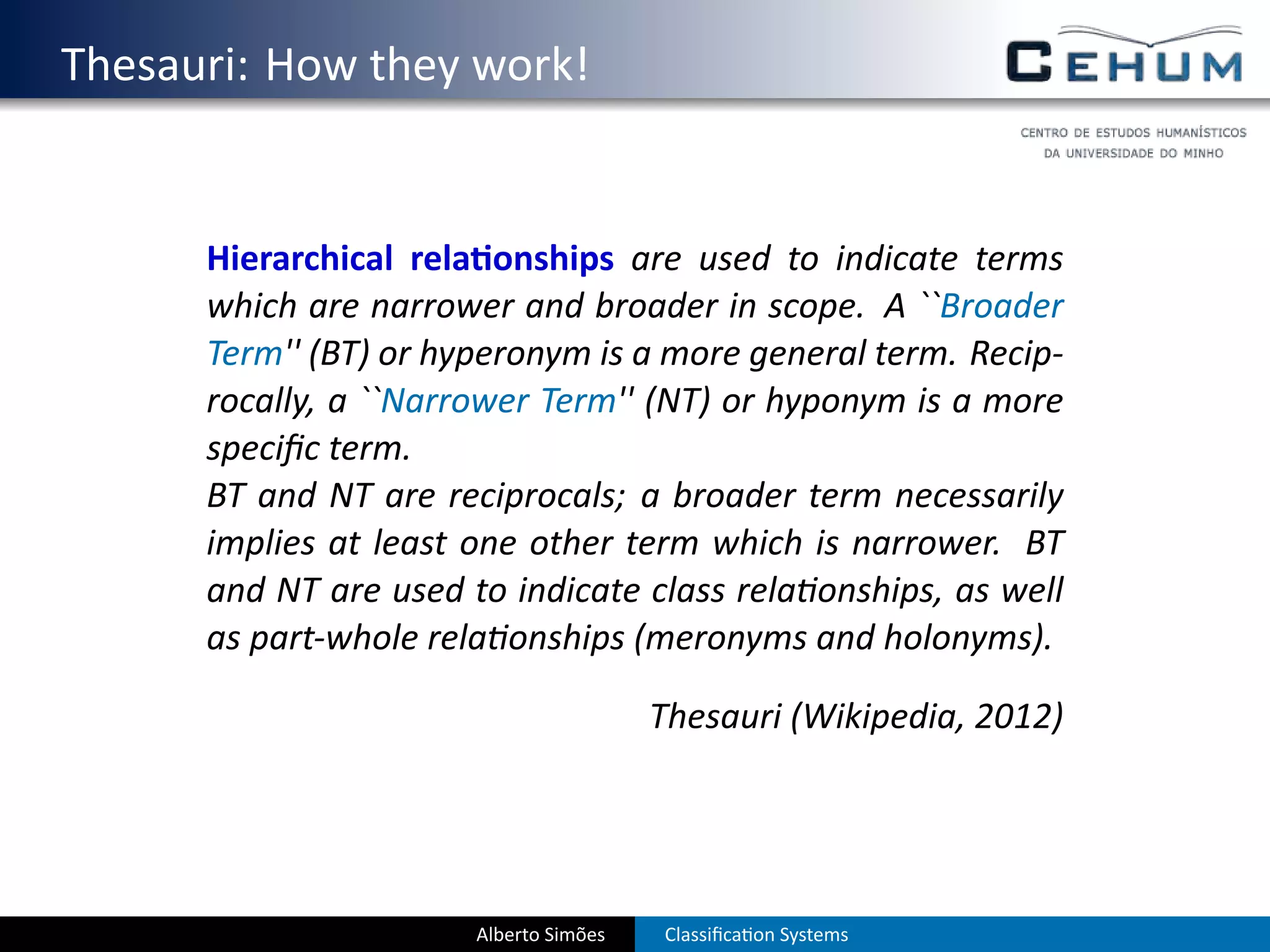 . Thesauri: How they work!


         Hierarchical rela onships are used to indicate terms
         which are narrower and broader in scope. A ``Broader
         Term'' (BT) or hyperonym is a more general term. Recip-
         rocally, a ``Narrower Term'' (NT) or hyponym is a more
         speciﬁc term.
         BT and NT are reciprocals; a broader term necessarily
         implies at least one other term which is narrower. BT
         and NT are used to indicate class rela onships, as well
         as part-whole rela onships (meronyms and holonyms).

                                           Thesauri (Wikipedia, 2012)




                          Alberto Simões   Classiﬁca on Systems
 