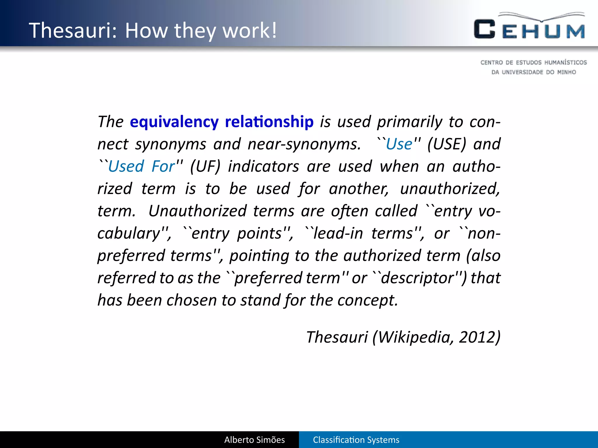 . Thesauri: How they work!


         The equivalency rela onship is used primarily to con-
         nect synonyms and near-synonyms. ``Use'' (USE) and
         ``Used For'' (UF) indicators are used when an autho-
         rized term is to be used for another, unauthorized,
         term. Unauthorized terms are o en called ``entry vo-
         cabulary'', ``entry points'', ``lead-in terms'', or ``non-
         preferred terms'', poin ng to the authorized term (also
         referred to as the ``preferred term'' or ``descriptor'') that
         has been chosen to stand for the concept.

                                             Thesauri (Wikipedia, 2012)




                            Alberto Simões   Classiﬁca on Systems
 