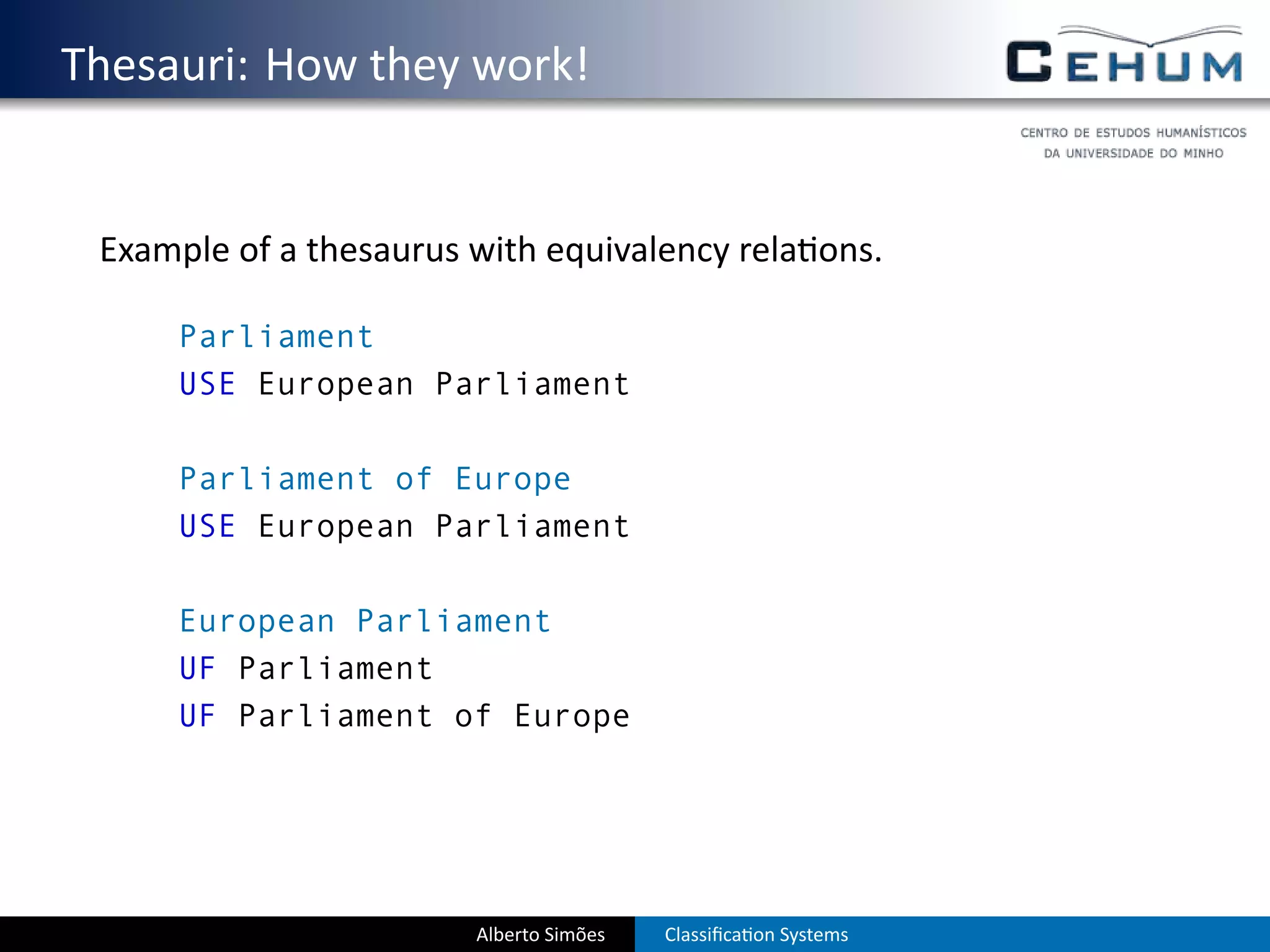 . Thesauri: How they work!


    Example of a thesaurus with equivalency rela ons.

        Parliament
        USE European Parliament

        Parliament of Europe
        USE European Parliament

        European Parliament
        UF Parliament
        UF Parliament of Europe




                           Alberto Simões   Classiﬁca on Systems
 
