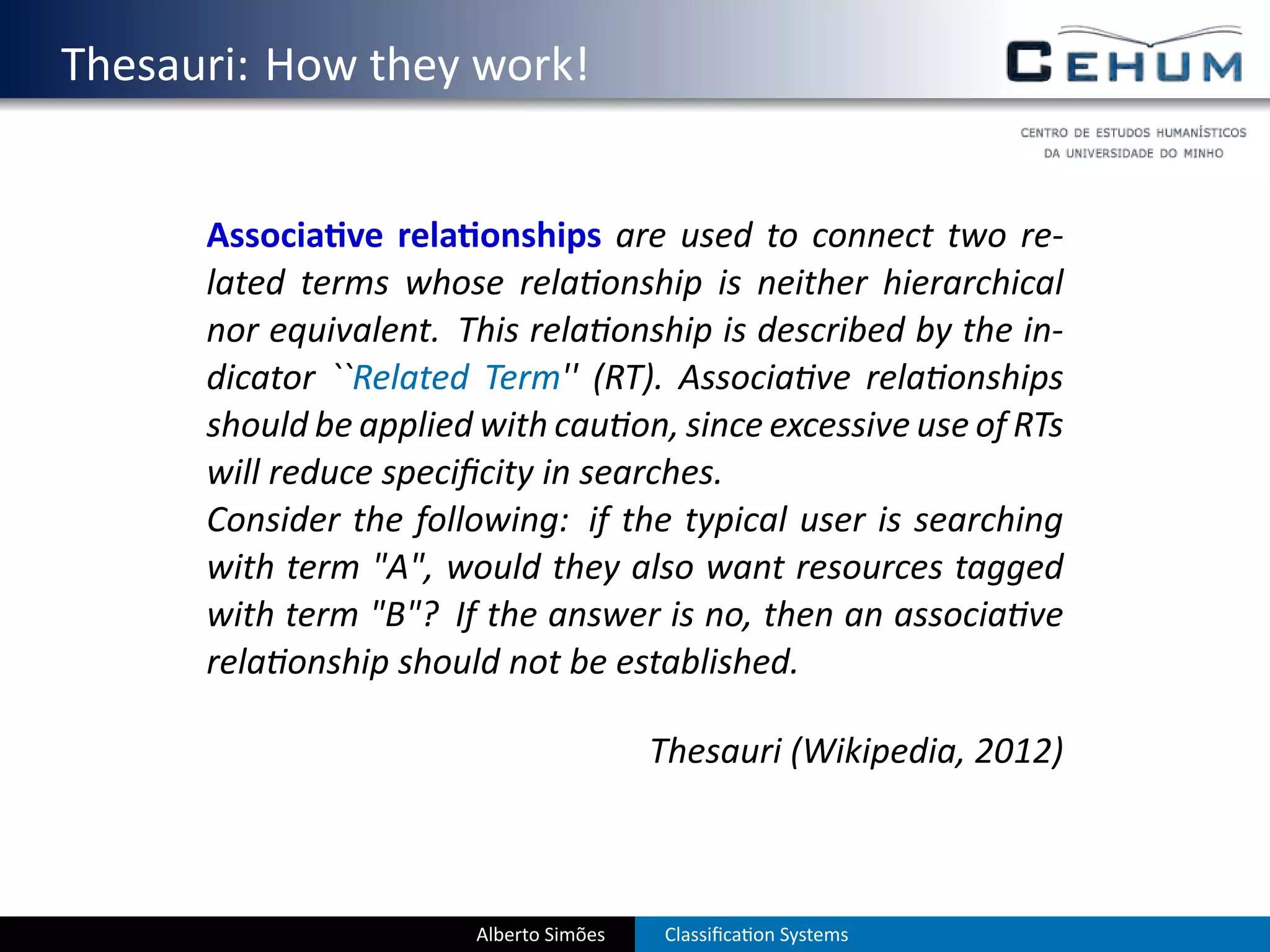 . Thesauri: How they work!

         Associa ve rela onships are used to connect two re-
         lated terms whose rela onship is neither hierarchical
         nor equivalent. This rela onship is described by the in-
         dicator ``Related Term'' (RT). Associa ve rela onships
         should be applied with cau on, since excessive use of RTs
         will reduce speciﬁcity in searches.
         Consider the following: if the typical user is searching
         with term "A", would they also want resources tagged
         with term "B"? If the answer is no, then an associa ve
         rela onship should not be established.

                                           Thesauri (Wikipedia, 2012)



                          Alberto Simões   Classiﬁca on Systems
 