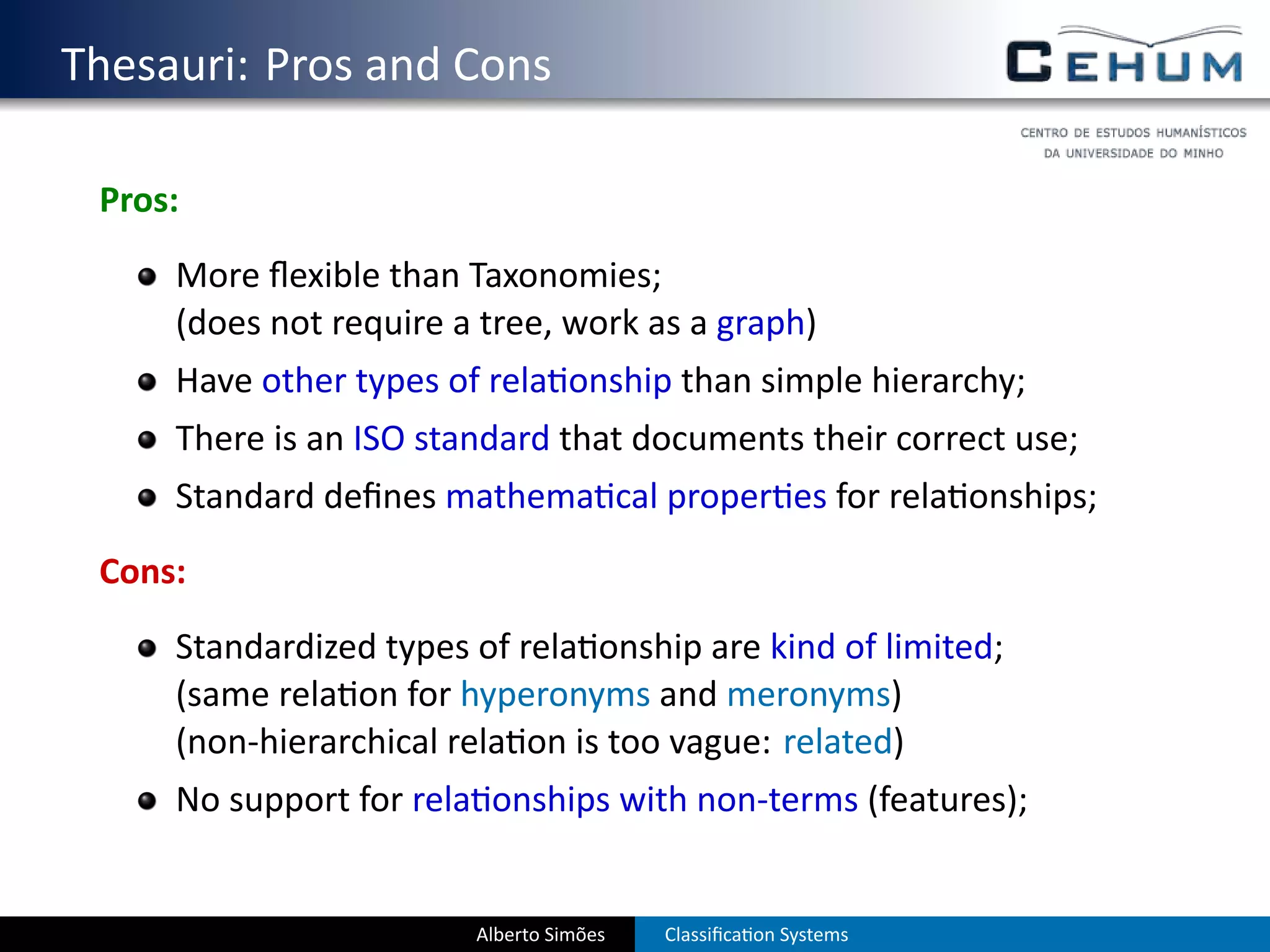 . Thesauri: Pros and Cons

    Pros:
        More ﬂexible than Taxonomies;
        (does not require a tree, work as a graph)
        Have other types of rela onship than simple hierarchy;
        There is an ISO standard that documents their correct use;
        Standard deﬁnes mathema cal proper es for rela onships;
    Cons:
        Standardized types of rela onship are kind of limited;
        (same rela on for hyperonyms and meronyms)
        (non-hierarchical rela on is too vague: related)
        No support for rela onships with non-terms (features);


                           Alberto Simões   Classiﬁca on Systems
 
