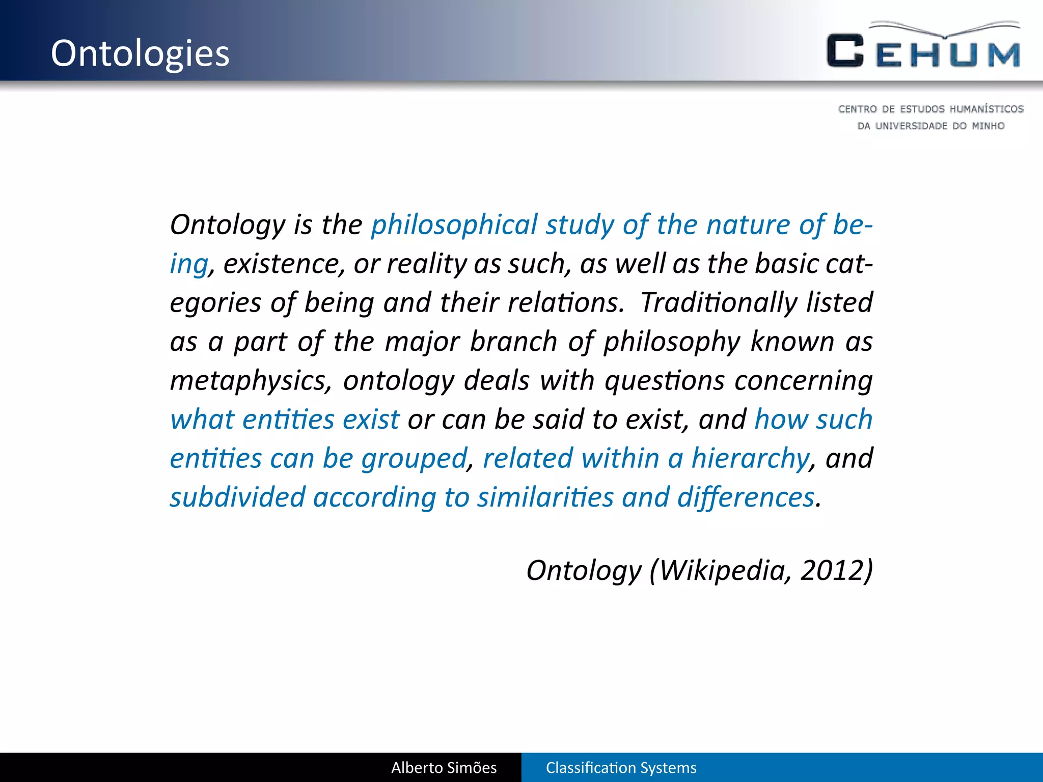 . Ontologies


        Ontology is the philosophical study of the nature of be-
        ing, existence, or reality as such, as well as the basic cat-
        egories of being and their rela ons. Tradi onally listed
        as a part of the major branch of philosophy known as
        metaphysics, ontology deals with ques ons concerning
        what en es exist or can be said to exist, and how such
        en es can be grouped, related within a hierarchy, and
        subdivided according to similari es and diﬀerences.

                                            Ontology (Wikipedia, 2012)




                           Alberto Simões    Classiﬁca on Systems
 