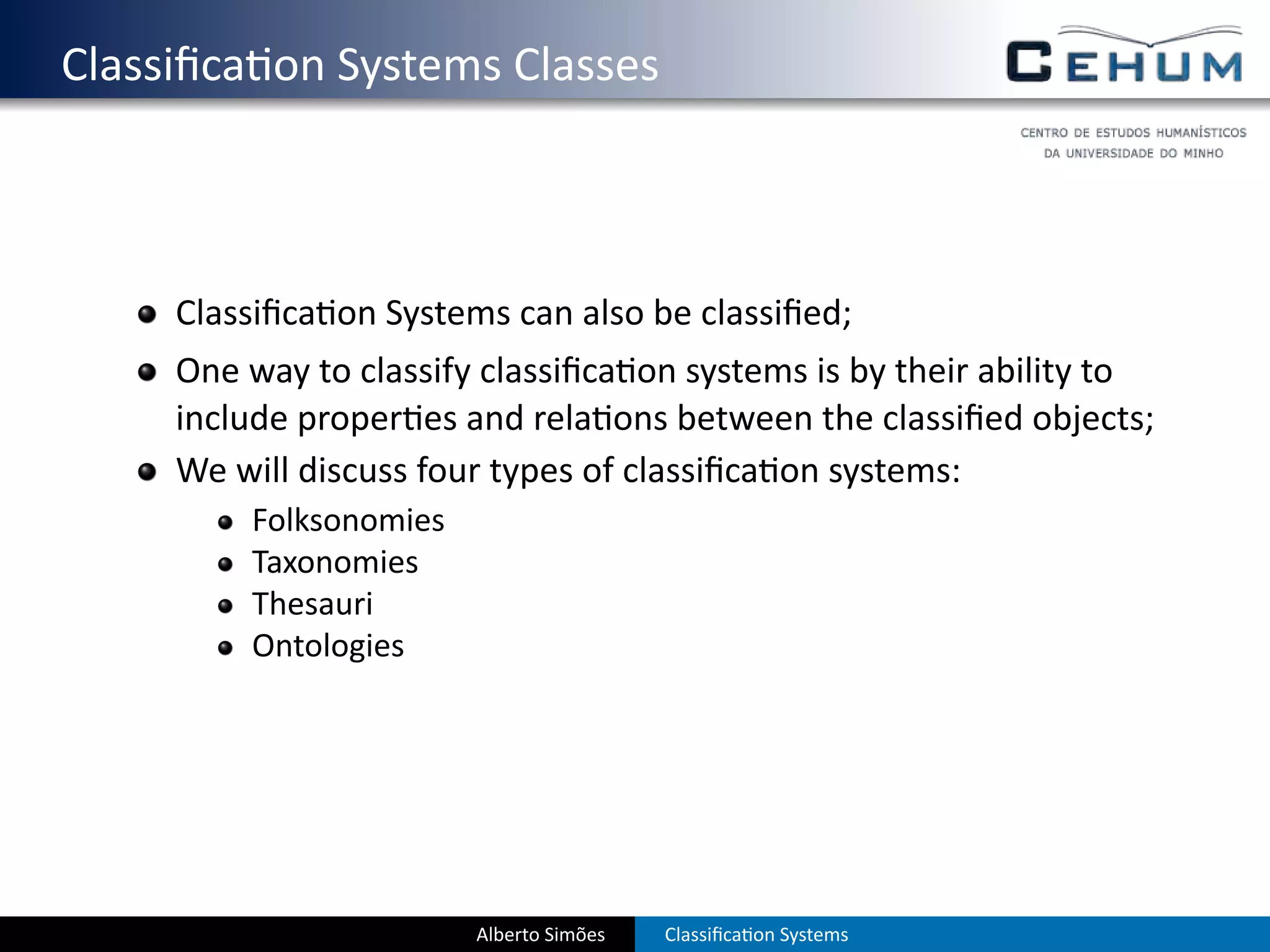 . Classiﬁca on Systems Classes



       Classiﬁca on Systems can also be classiﬁed;
       One way to classify classiﬁca on systems is by their ability to
       include proper es and rela ons between the classiﬁed objects;
       We will discuss four types of classiﬁca on systems:
           Folksonomies
           Taxonomies
           Thesauri
           Ontologies




                          Alberto Simões   Classiﬁca on Systems
 