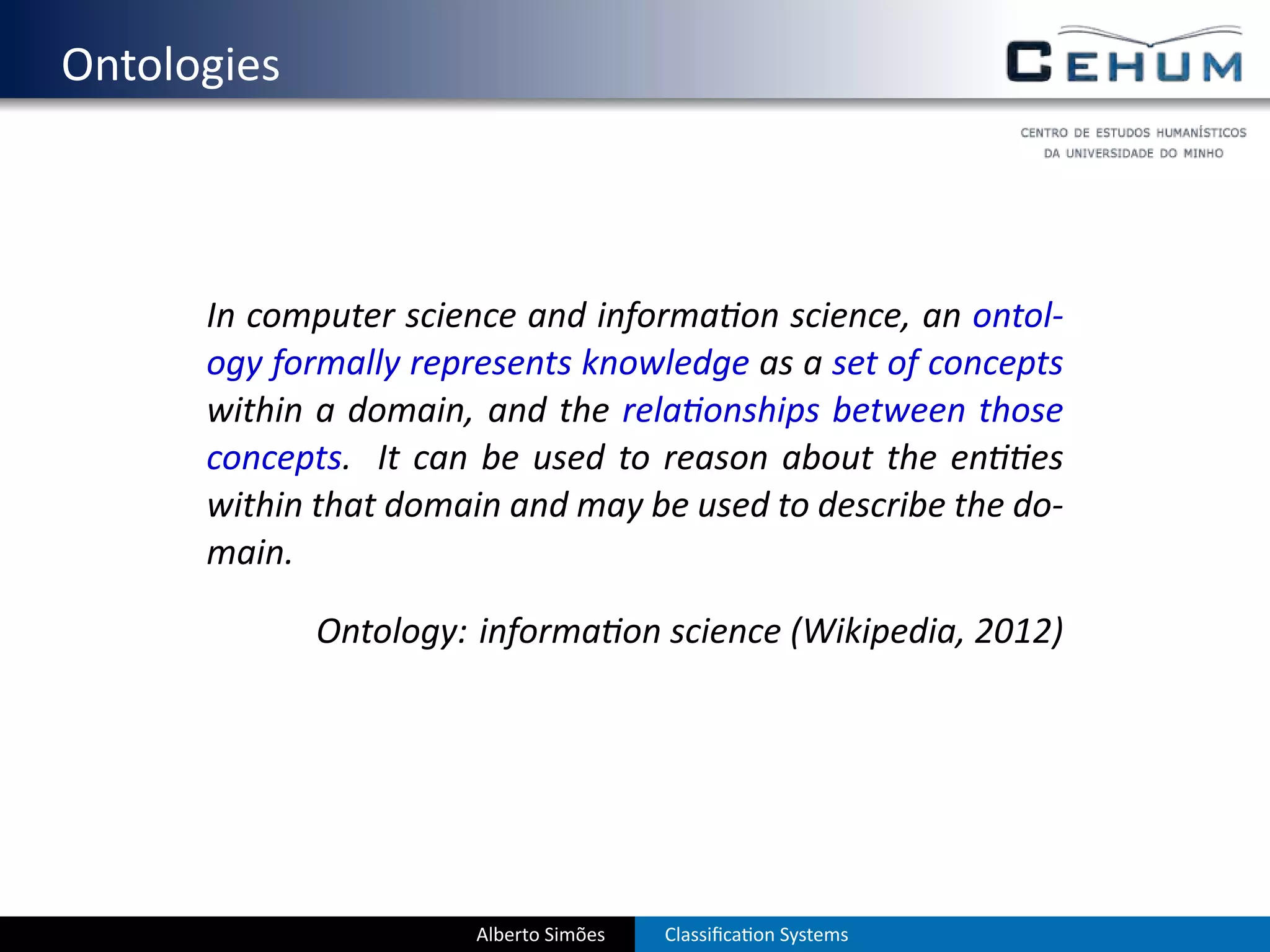 . Ontologies



        In computer science and informa on science, an ontol-
        ogy formally represents knowledge as a set of concepts
        within a domain, and the rela onships between those
        concepts. It can be used to reason about the en es
        within that domain and may be used to describe the do-
        main.

               Ontology: informa on science (Wikipedia, 2012)




                         Alberto Simões   Classiﬁca on Systems
 