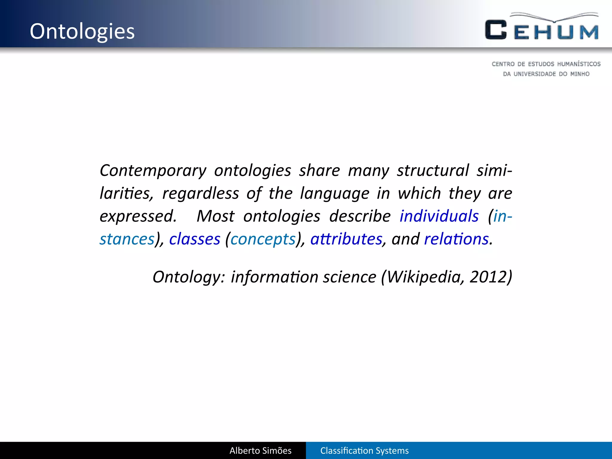 . Ontologies




        Contemporary ontologies share many structural simi-
        lari es, regardless of the language in which they are
        expressed. Most ontologies describe individuals (in-
        stances), classes (concepts), a ributes, and rela ons.

               Ontology: informa on science (Wikipedia, 2012)




                         Alberto Simões   Classiﬁca on Systems
 