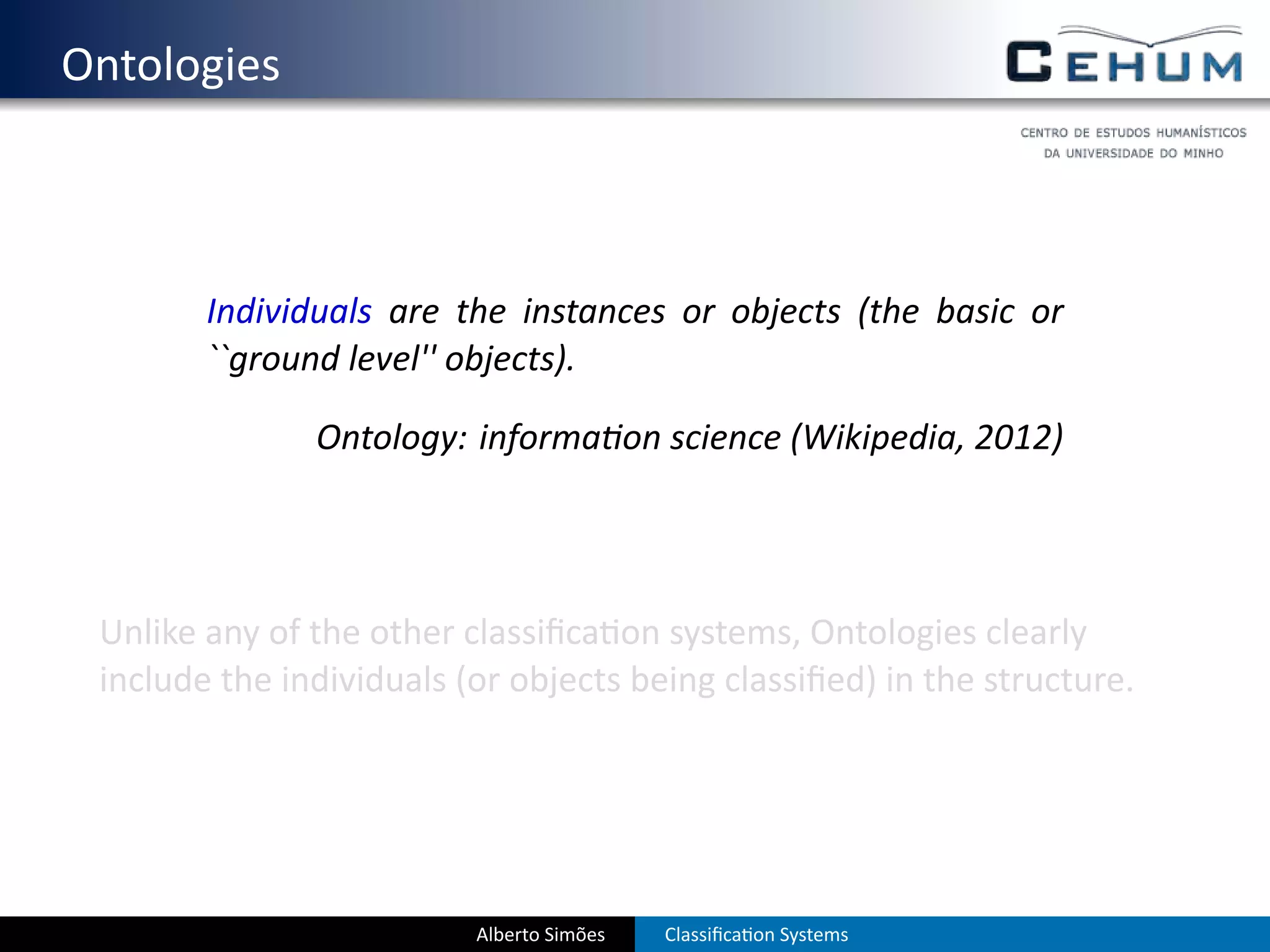 . Ontologies



           Individuals are the instances or objects (the basic or
           ``ground level'' objects).

                  Ontology: informa on science (Wikipedia, 2012)




    Unlike any of the other classiﬁca on systems, Ontologies clearly
    include the individuals (or objects being classiﬁed) in the structure.




                             Alberto Simões   Classiﬁca on Systems
 