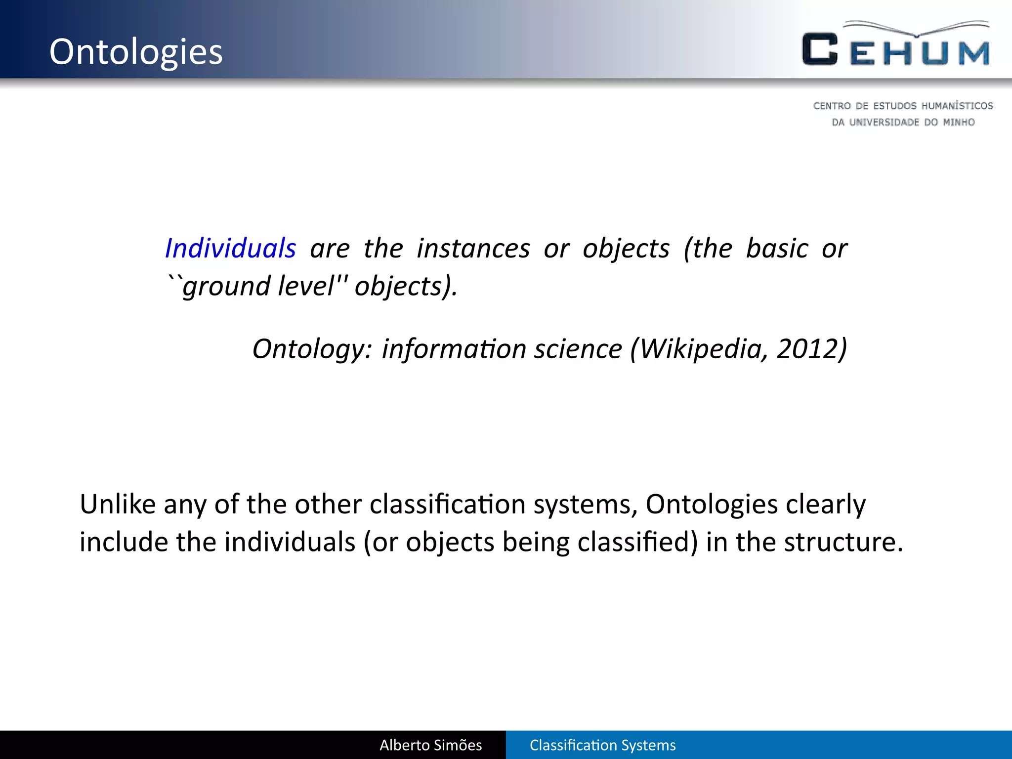 . Ontologies



           Individuals are the instances or objects (the basic or
           ``ground level'' objects).

                  Ontology: informa on science (Wikipedia, 2012)




    Unlike any of the other classiﬁca on systems, Ontologies clearly
    include the individuals (or objects being classiﬁed) in the structure.




                             Alberto Simões   Classiﬁca on Systems
 