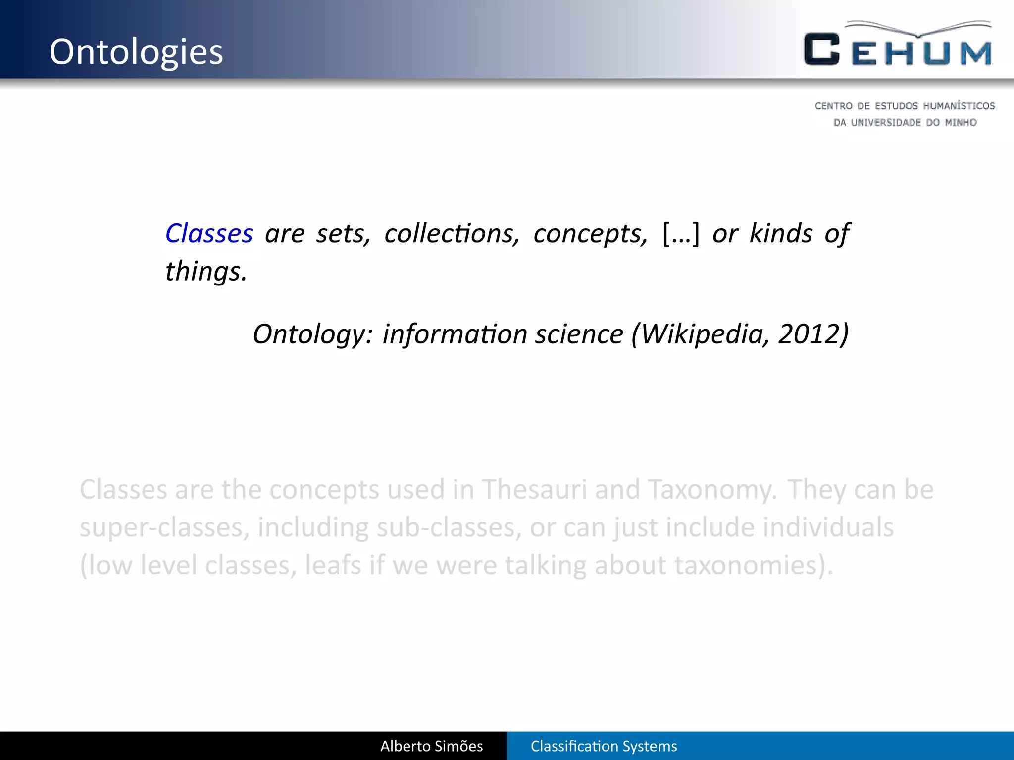 . Ontologies



          Classes are sets, collec ons, concepts, […] or kinds of
          things.

                 Ontology: informa on science (Wikipedia, 2012)




    Classes are the concepts used in Thesauri and Taxonomy. They can be
    super-classes, including sub-classes, or can just include individuals
    (low level classes, leafs if we were talking about taxonomies).




                            Alberto Simões   Classiﬁca on Systems
 
