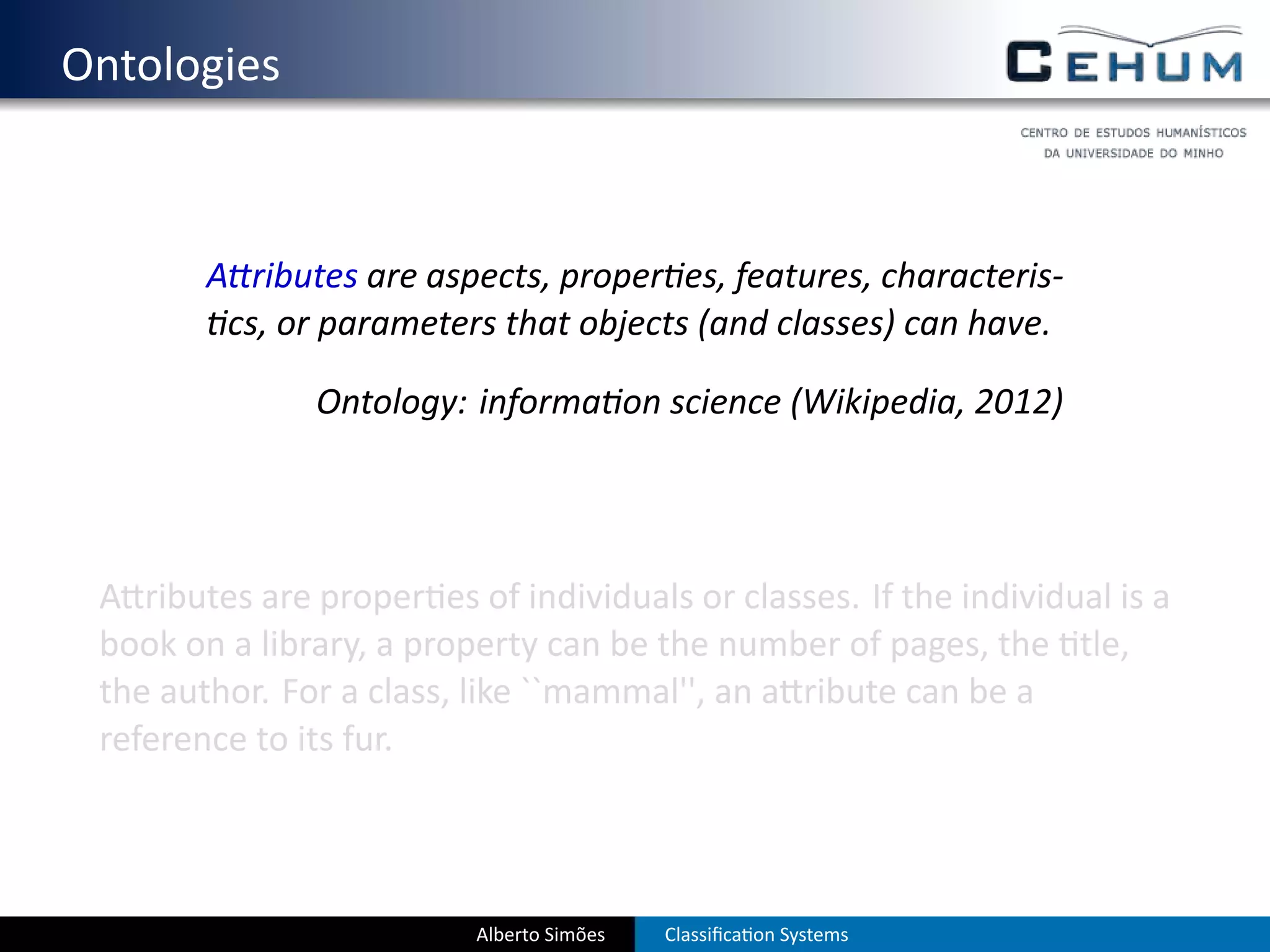 . Ontologies


           A ributes are aspects, proper es, features, characteris-
            cs, or parameters that objects (and classes) can have.

                  Ontology: informa on science (Wikipedia, 2012)




    A ributes are proper es of individuals or classes. If the individual is a
    book on a library, a property can be the number of pages, the tle,
    the author. For a class, like ``mammal'', an a ribute can be a
    reference to its fur.



                             Alberto Simões   Classiﬁca on Systems
 
