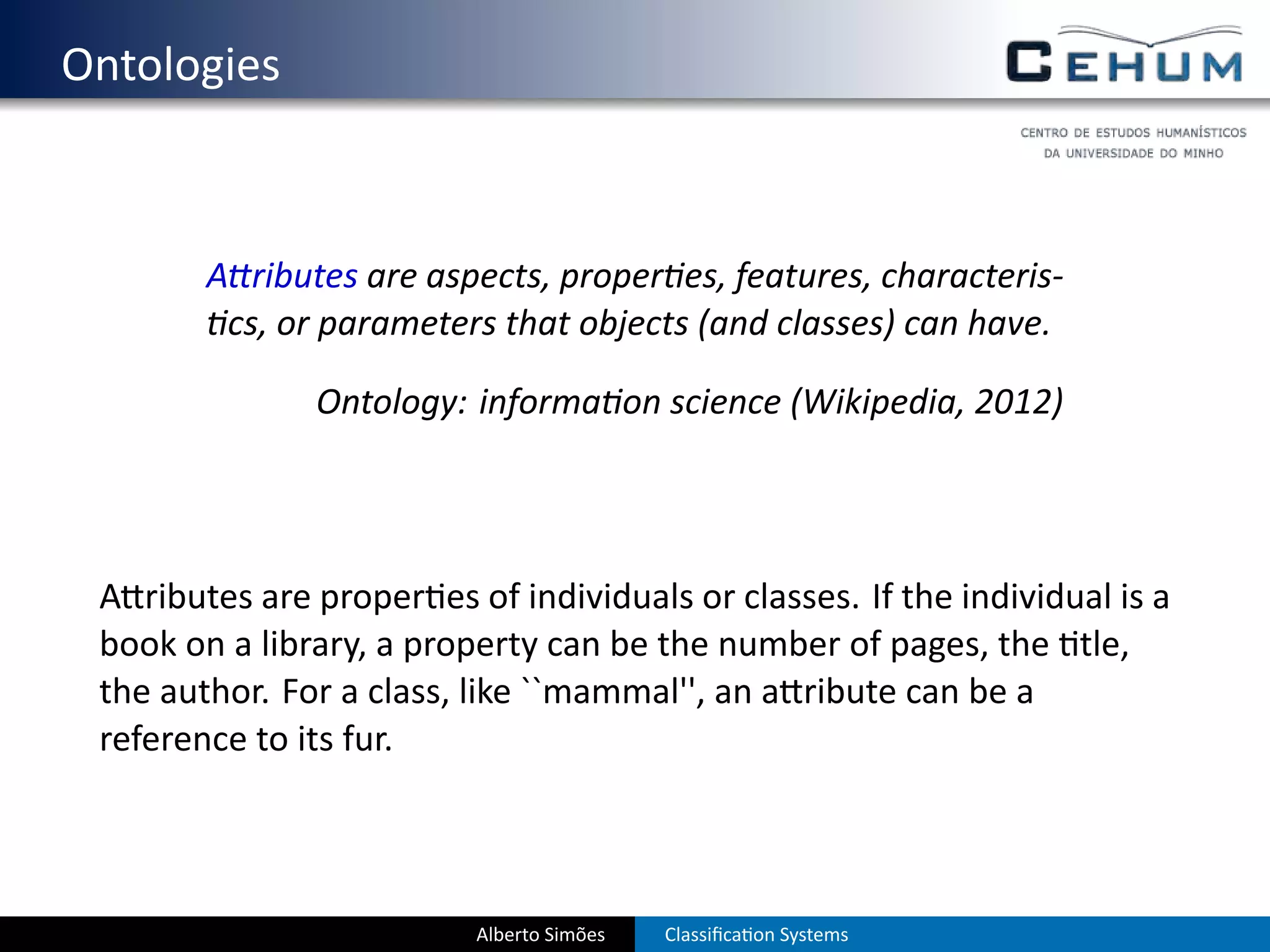 . Ontologies


           A ributes are aspects, proper es, features, characteris-
            cs, or parameters that objects (and classes) can have.

                  Ontology: informa on science (Wikipedia, 2012)




    A ributes are proper es of individuals or classes. If the individual is a
    book on a library, a property can be the number of pages, the tle,
    the author. For a class, like ``mammal'', an a ribute can be a
    reference to its fur.



                             Alberto Simões   Classiﬁca on Systems
 