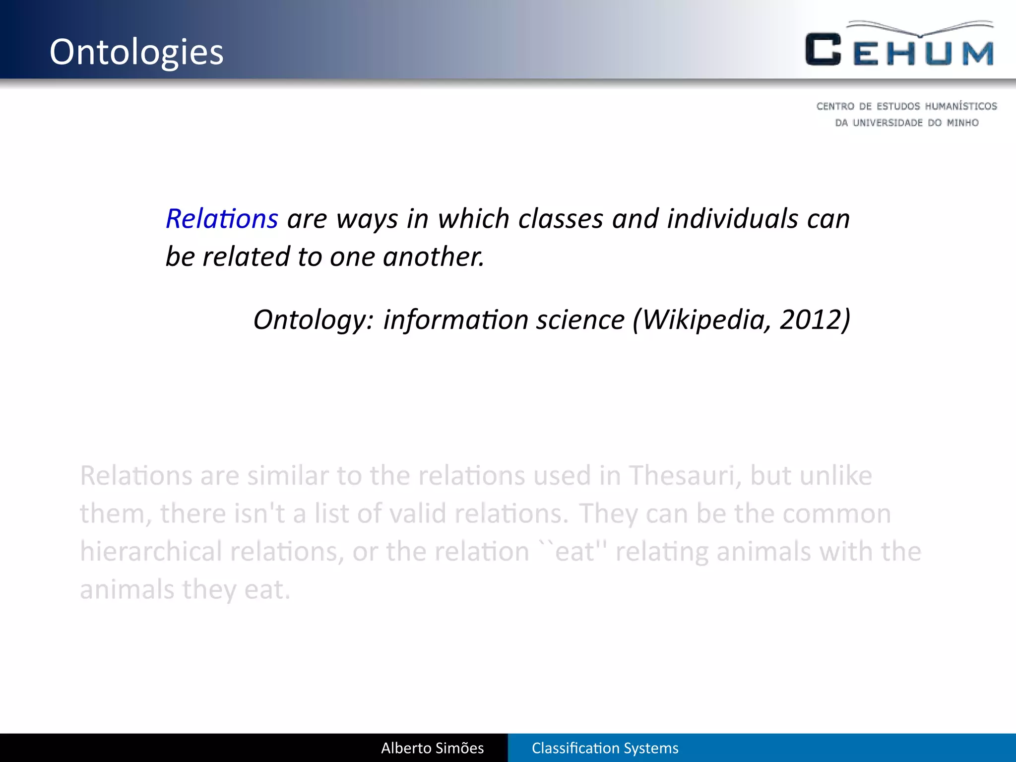 . Ontologies


           Rela ons are ways in which classes and individuals can
           be related to one another.

                  Ontology: informa on science (Wikipedia, 2012)




    Rela ons are similar to the rela ons used in Thesauri, but unlike
    them, there isn't a list of valid rela ons. They can be the common
    hierarchical rela ons, or the rela on ``eat'' rela ng animals with the
    animals they eat.




                             Alberto Simões   Classiﬁca on Systems
 