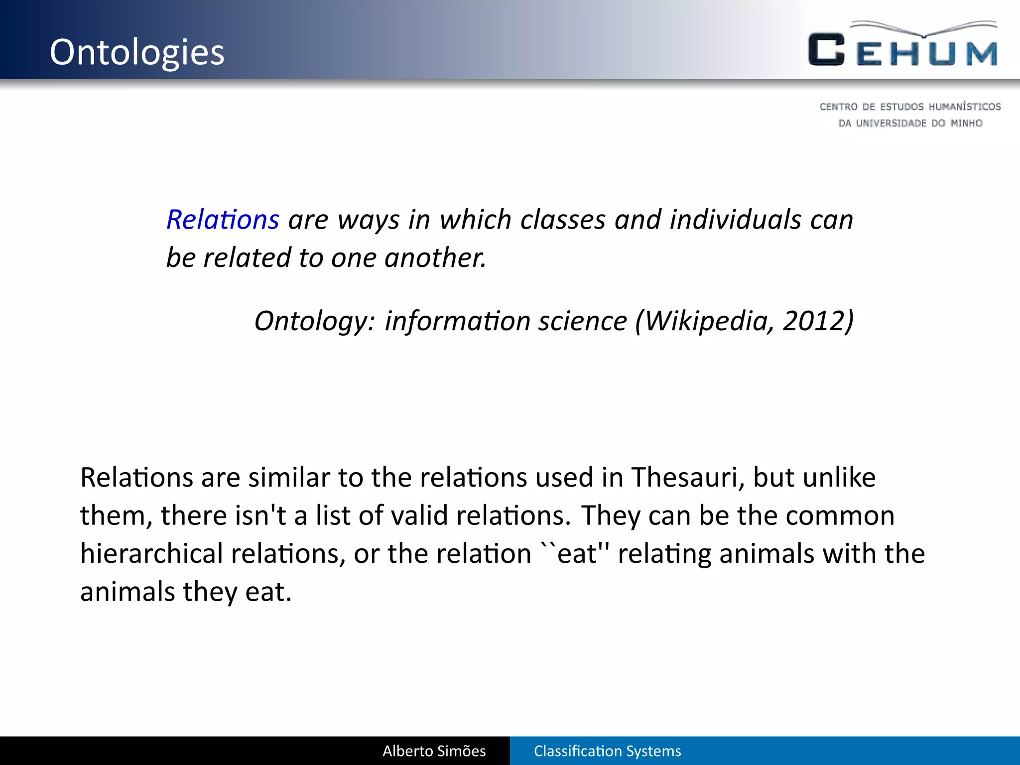 . Ontologies


           Rela ons are ways in which classes and individuals can
           be related to one another.

                  Ontology: informa on science (Wikipedia, 2012)




    Rela ons are similar to the rela ons used in Thesauri, but unlike
    them, there isn't a list of valid rela ons. They can be the common
    hierarchical rela ons, or the rela on ``eat'' rela ng animals with the
    animals they eat.




                             Alberto Simões   Classiﬁca on Systems
 