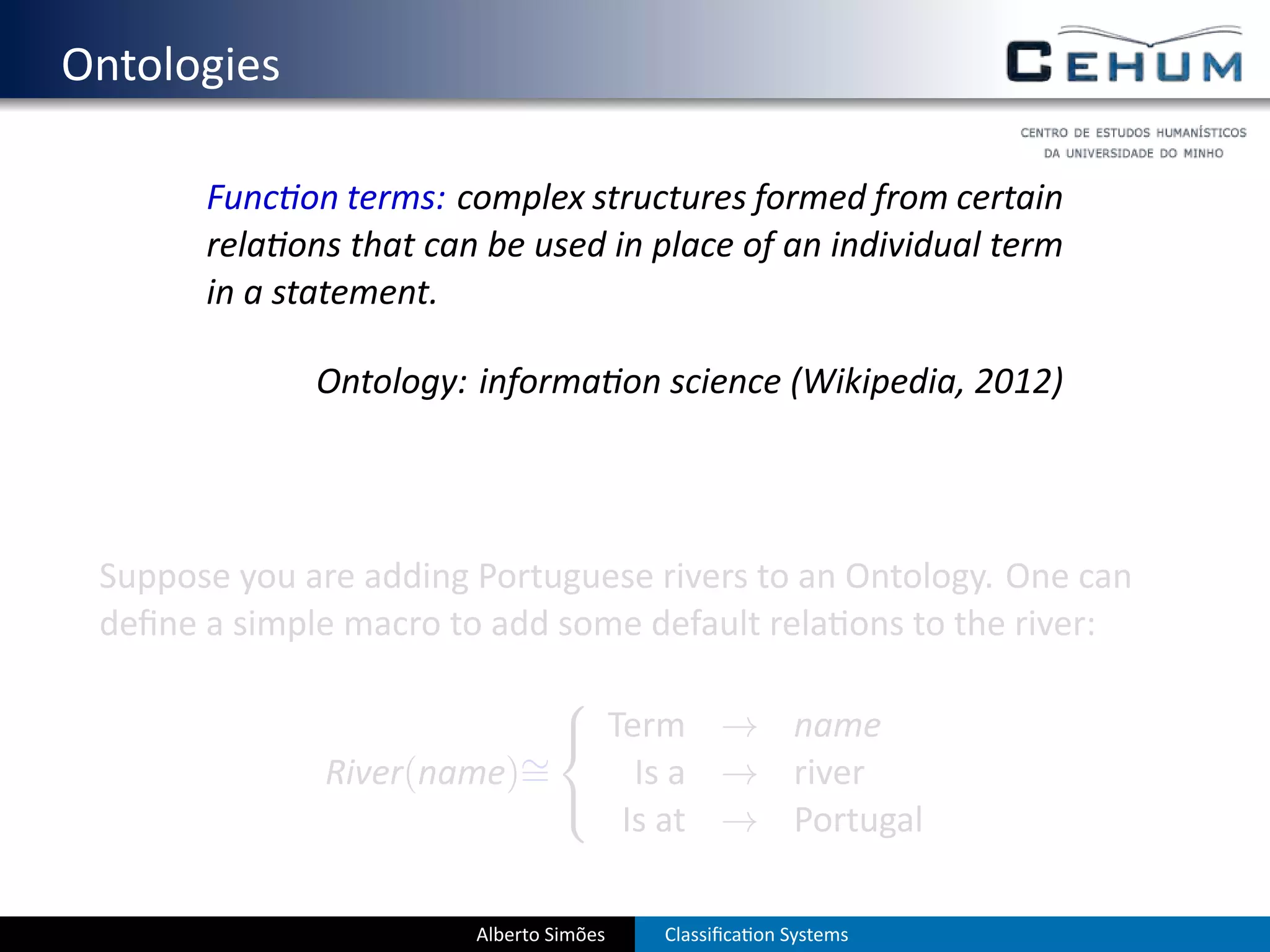 . Ontologies

          Func on terms: complex structures formed from certain
          rela ons that can be used in place of an individual term
          in a statement.

                 Ontology: informa on science (Wikipedia, 2012)




    Suppose you are adding Portuguese rivers to an Ontology. One can
    deﬁne a simple macro to add some default rela ons to the river:
                              
                               Term → name
                            ∼
                 River(name)=     Is a → river
                              
                                 Is at → Portugal

                           Alberto Simões   Classiﬁca on Systems
 