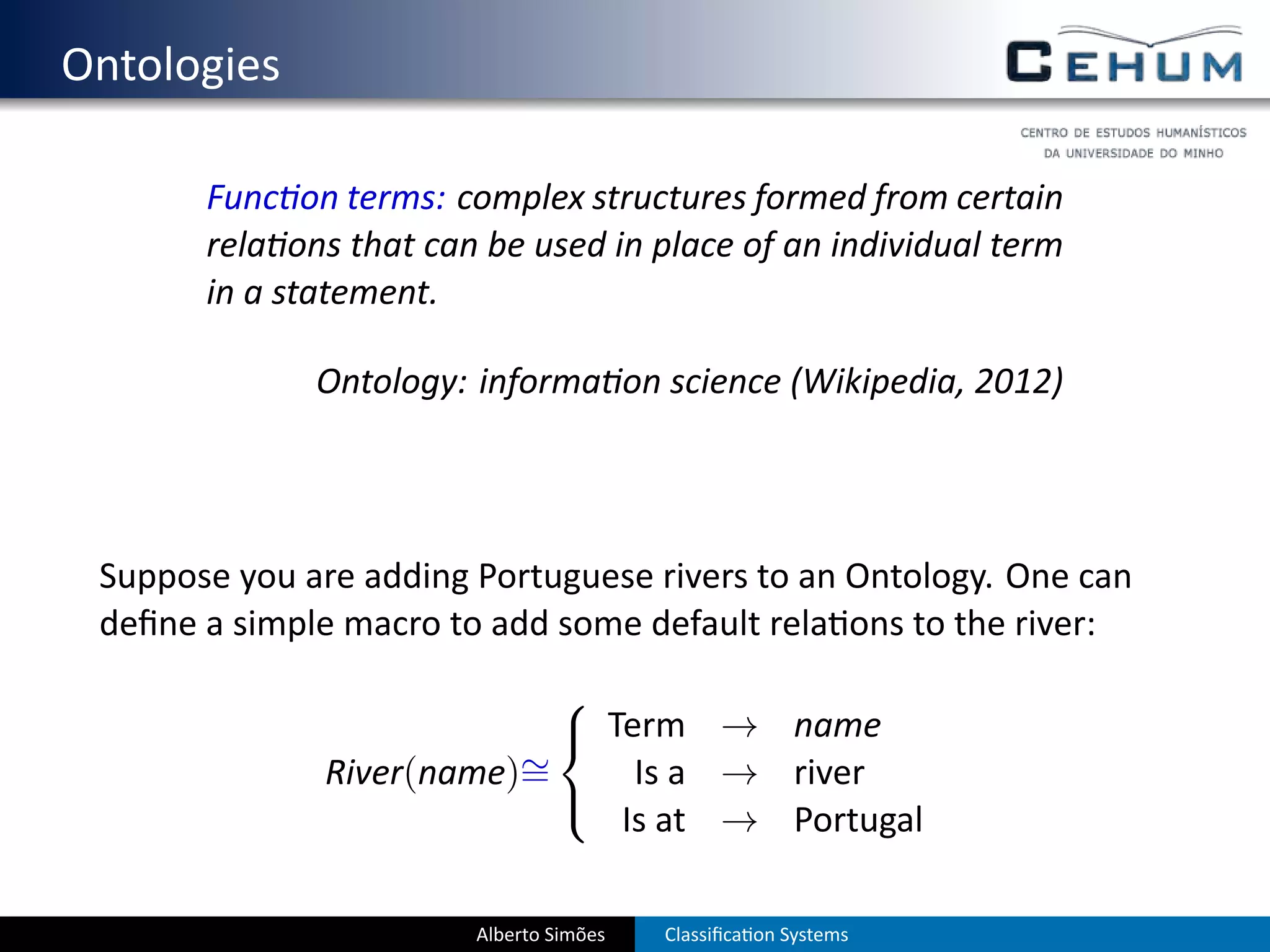 . Ontologies

          Func on terms: complex structures formed from certain
          rela ons that can be used in place of an individual term
          in a statement.

                 Ontology: informa on science (Wikipedia, 2012)




    Suppose you are adding Portuguese rivers to an Ontology. One can
    deﬁne a simple macro to add some default rela ons to the river:
                              
                               Term → name
                            ∼
                 River(name)=     Is a → river
                              
                                 Is at → Portugal

                           Alberto Simões   Classiﬁca on Systems
 