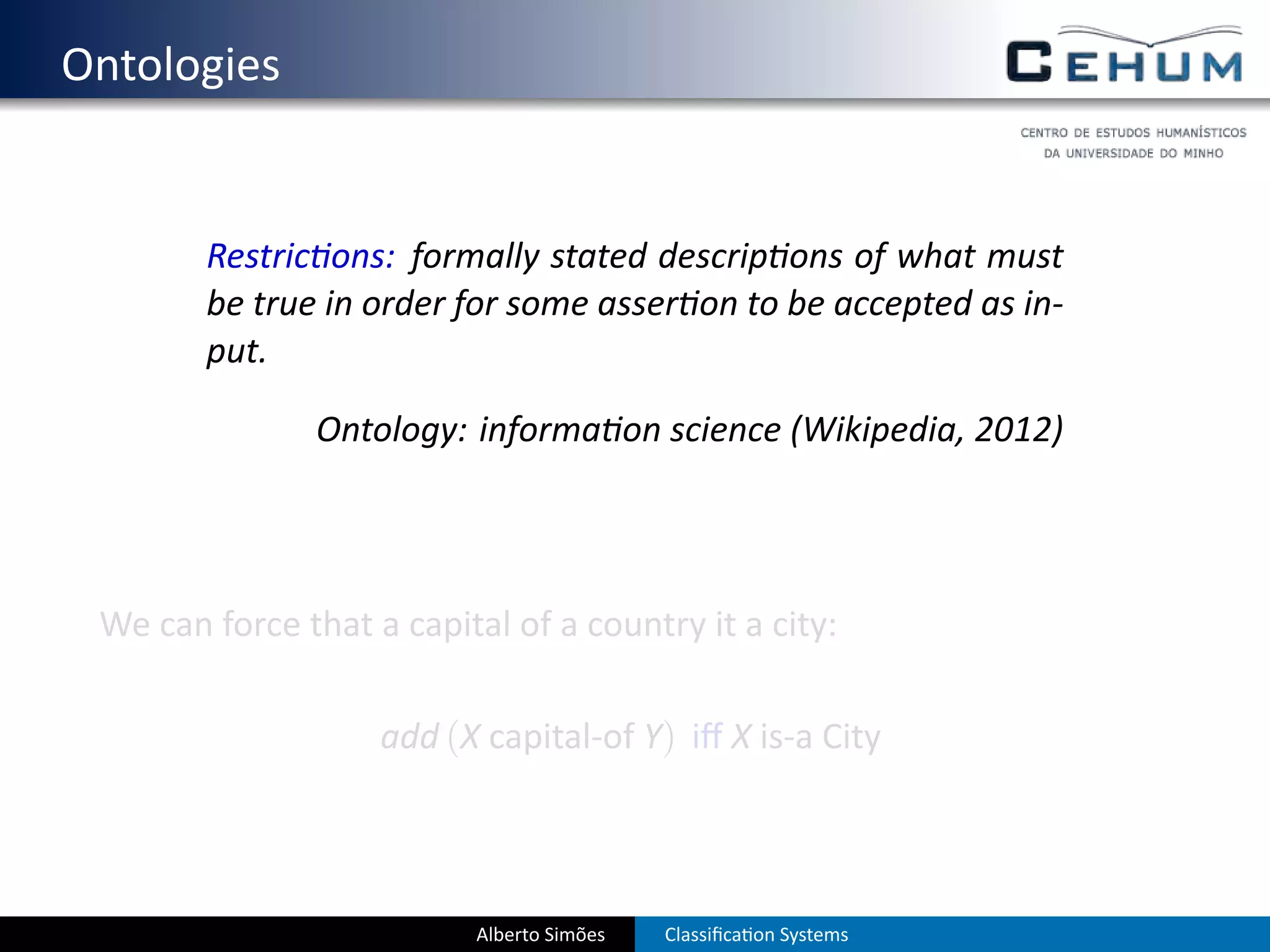 . Ontologies


           Restric ons: formally stated descrip ons of what must
           be true in order for some asser on to be accepted as in-
           put.

                  Ontology: informa on science (Wikipedia, 2012)




    We can force that a capital of a country it a city:

                       add (X capital-of Y) iﬀ X is-a City




                              Alberto Simões   Classiﬁca on Systems
 