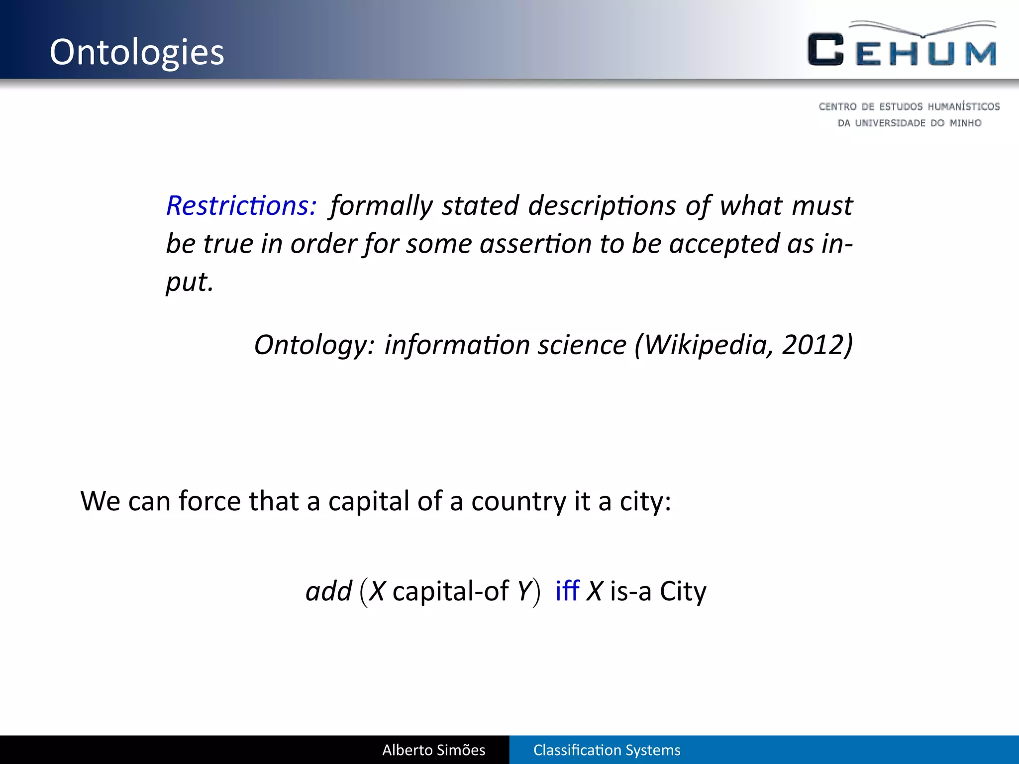 . Ontologies


           Restric ons: formally stated descrip ons of what must
           be true in order for some asser on to be accepted as in-
           put.

                  Ontology: informa on science (Wikipedia, 2012)




    We can force that a capital of a country it a city:

                       add (X capital-of Y) iﬀ X is-a City




                              Alberto Simões   Classiﬁca on Systems
 