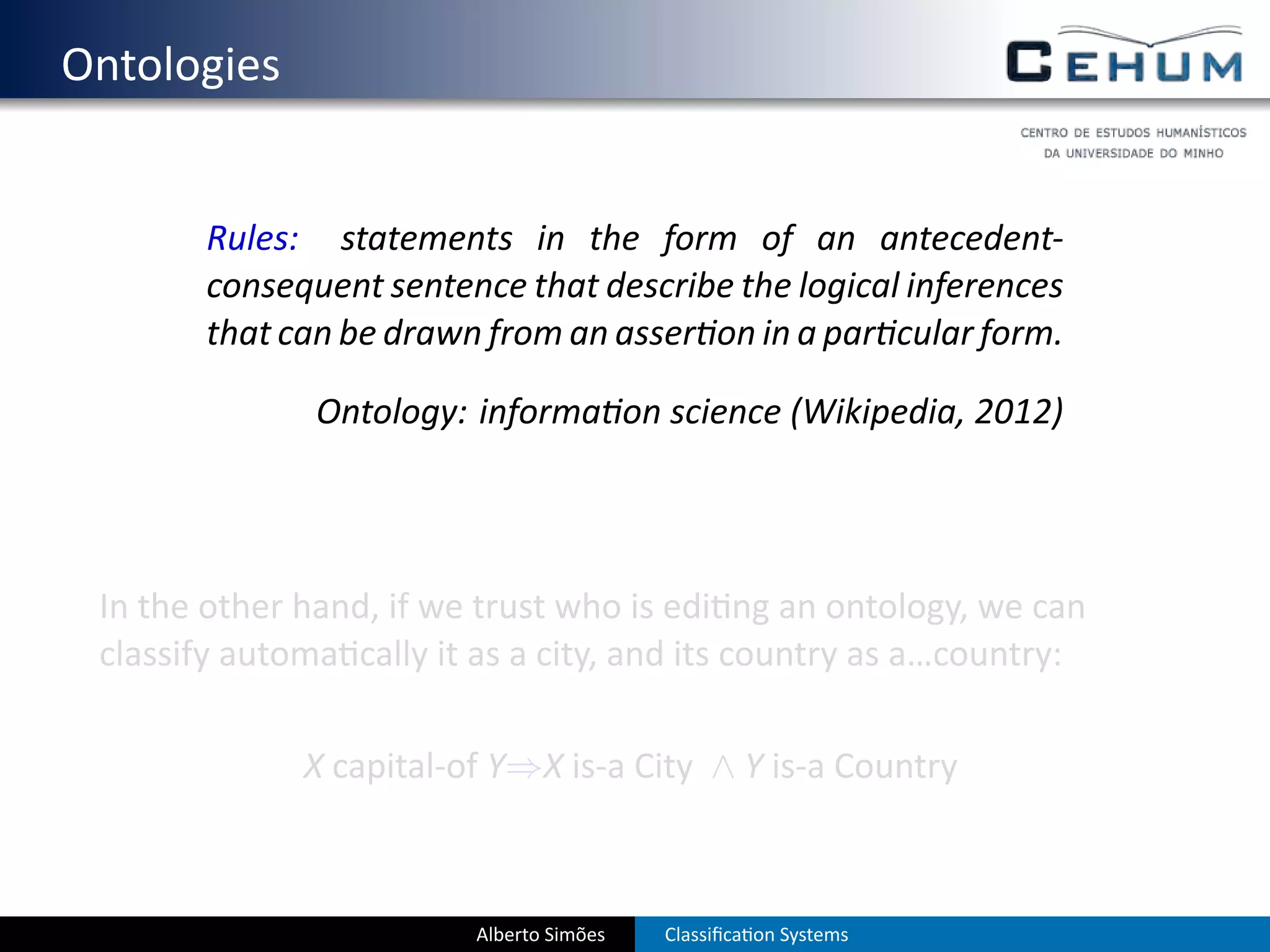 . Ontologies


           Rules: statements in the form of an antecedent-
           consequent sentence that describe the logical inferences
           that can be drawn from an asser on in a par cular form.

                  Ontology: informa on science (Wikipedia, 2012)




    In the other hand, if we trust who is edi ng an ontology, we can
    classify automa cally it as a city, and its country as a…country:

                 X capital-of Y⇒X is-a City ∧ Y is-a Country



                            Alberto Simões   Classiﬁca on Systems
 