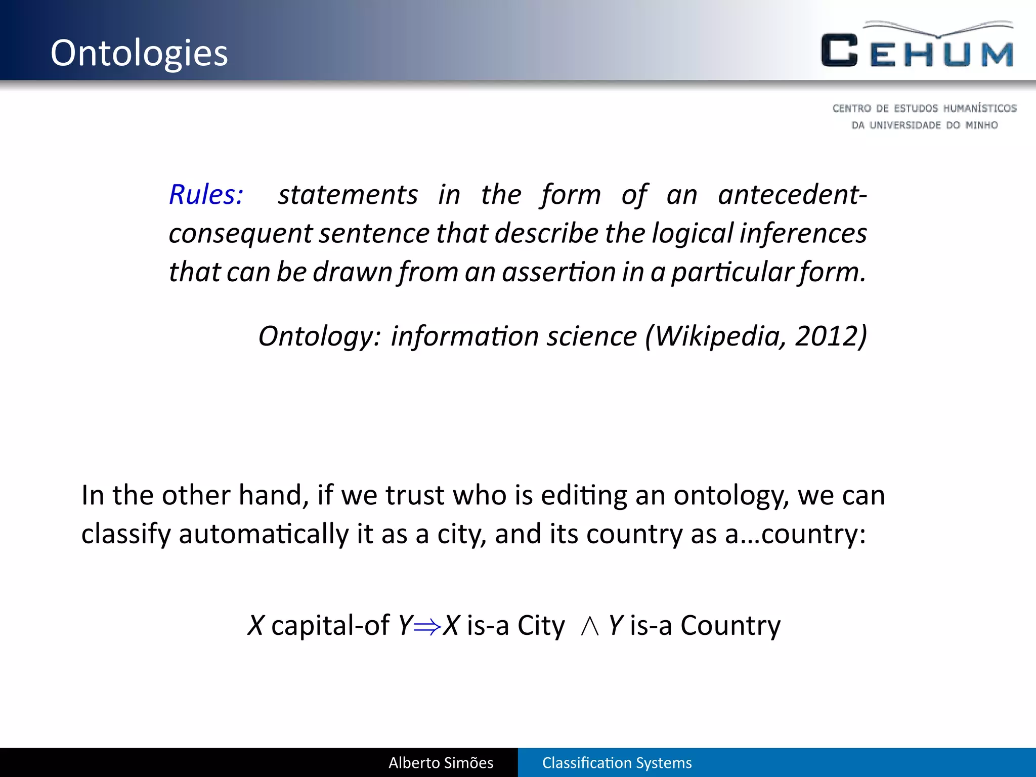 . Ontologies


           Rules: statements in the form of an antecedent-
           consequent sentence that describe the logical inferences
           that can be drawn from an asser on in a par cular form.

                  Ontology: informa on science (Wikipedia, 2012)




    In the other hand, if we trust who is edi ng an ontology, we can
    classify automa cally it as a city, and its country as a…country:

                 X capital-of Y⇒X is-a City ∧ Y is-a Country



                            Alberto Simões   Classiﬁca on Systems
 