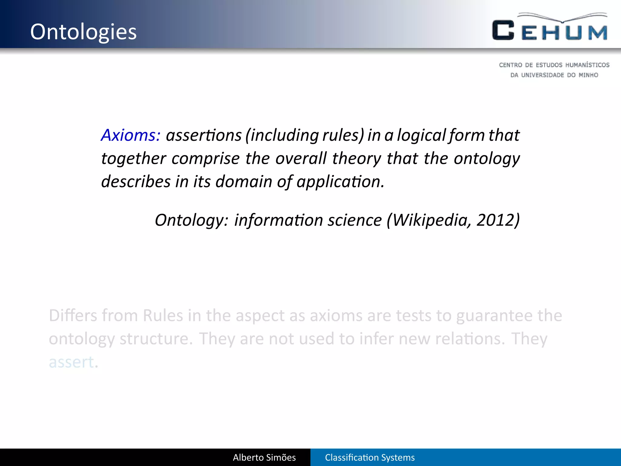 . Ontologies


          Axioms: asser ons (including rules) in a logical form that
          together comprise the overall theory that the ontology
          describes in its domain of applica on.

                  Ontology: informa on science (Wikipedia, 2012)




    Diﬀers from Rules in the aspect as axioms are tests to guarantee the
    ontology structure. They are not used to infer new rela ons. They
    assert.



                            Alberto Simões   Classiﬁca on Systems
 