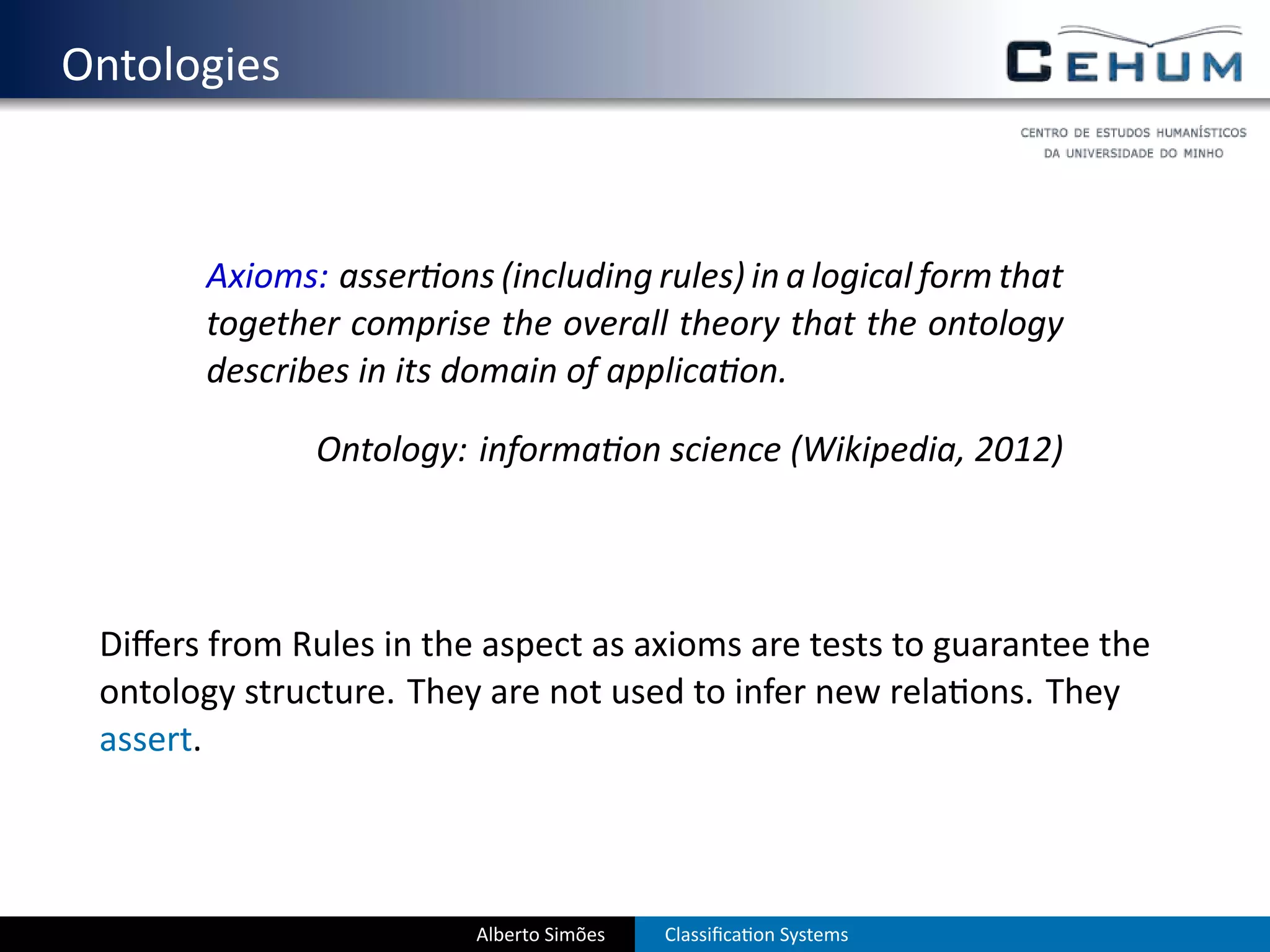 . Ontologies


          Axioms: asser ons (including rules) in a logical form that
          together comprise the overall theory that the ontology
          describes in its domain of applica on.

                  Ontology: informa on science (Wikipedia, 2012)




    Diﬀers from Rules in the aspect as axioms are tests to guarantee the
    ontology structure. They are not used to infer new rela ons. They
    assert.



                            Alberto Simões   Classiﬁca on Systems
 