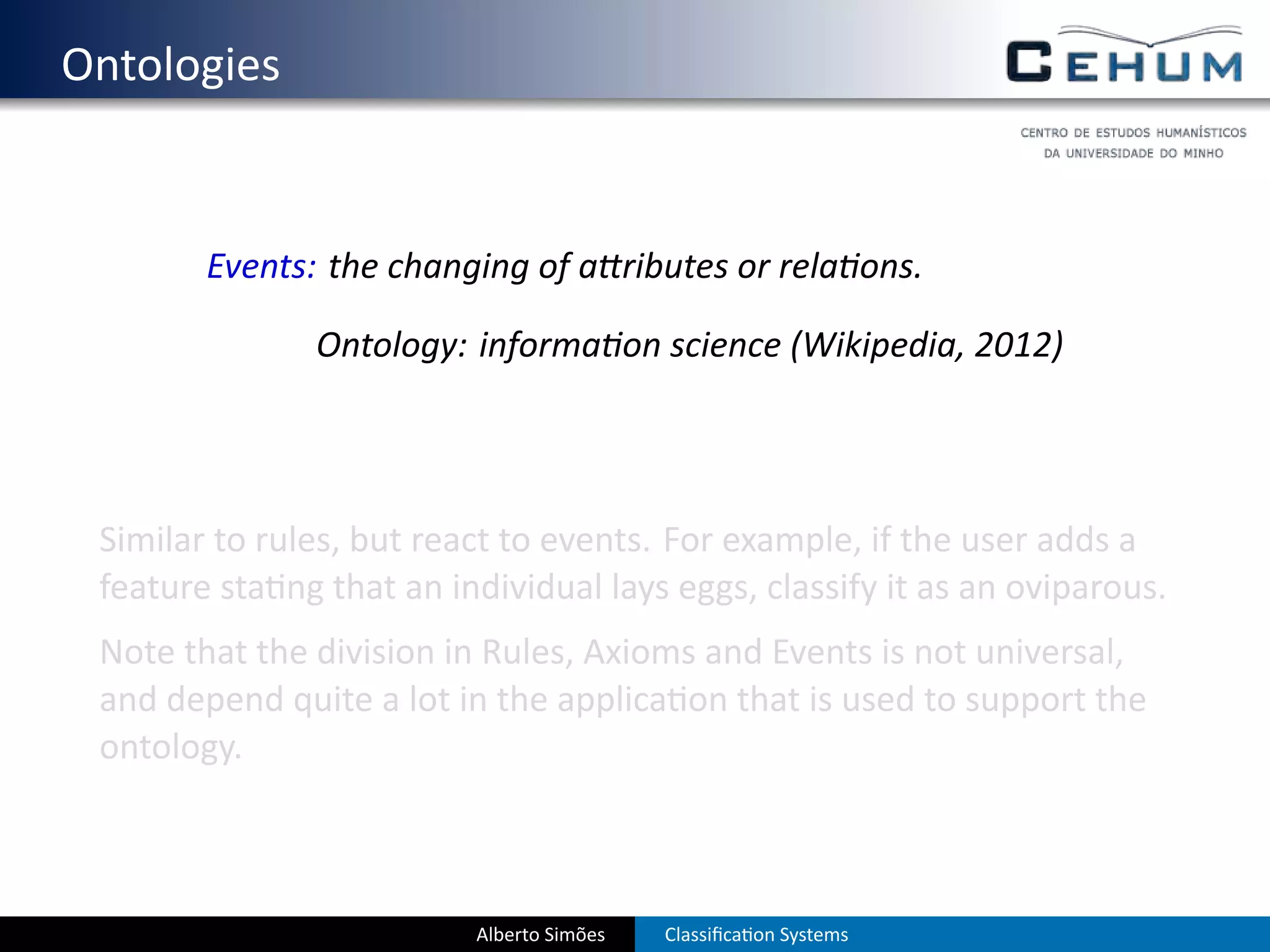 . Ontologies


           Events: the changing of a ributes or rela ons.

                  Ontology: informa on science (Wikipedia, 2012)




    Similar to rules, but react to events. For example, if the user adds a
    feature sta ng that an individual lays eggs, classify it as an oviparous.
    Note that the division in Rules, Axioms and Events is not universal,
    and depend quite a lot in the applica on that is used to support the
    ontology.



                             Alberto Simões   Classiﬁca on Systems
 