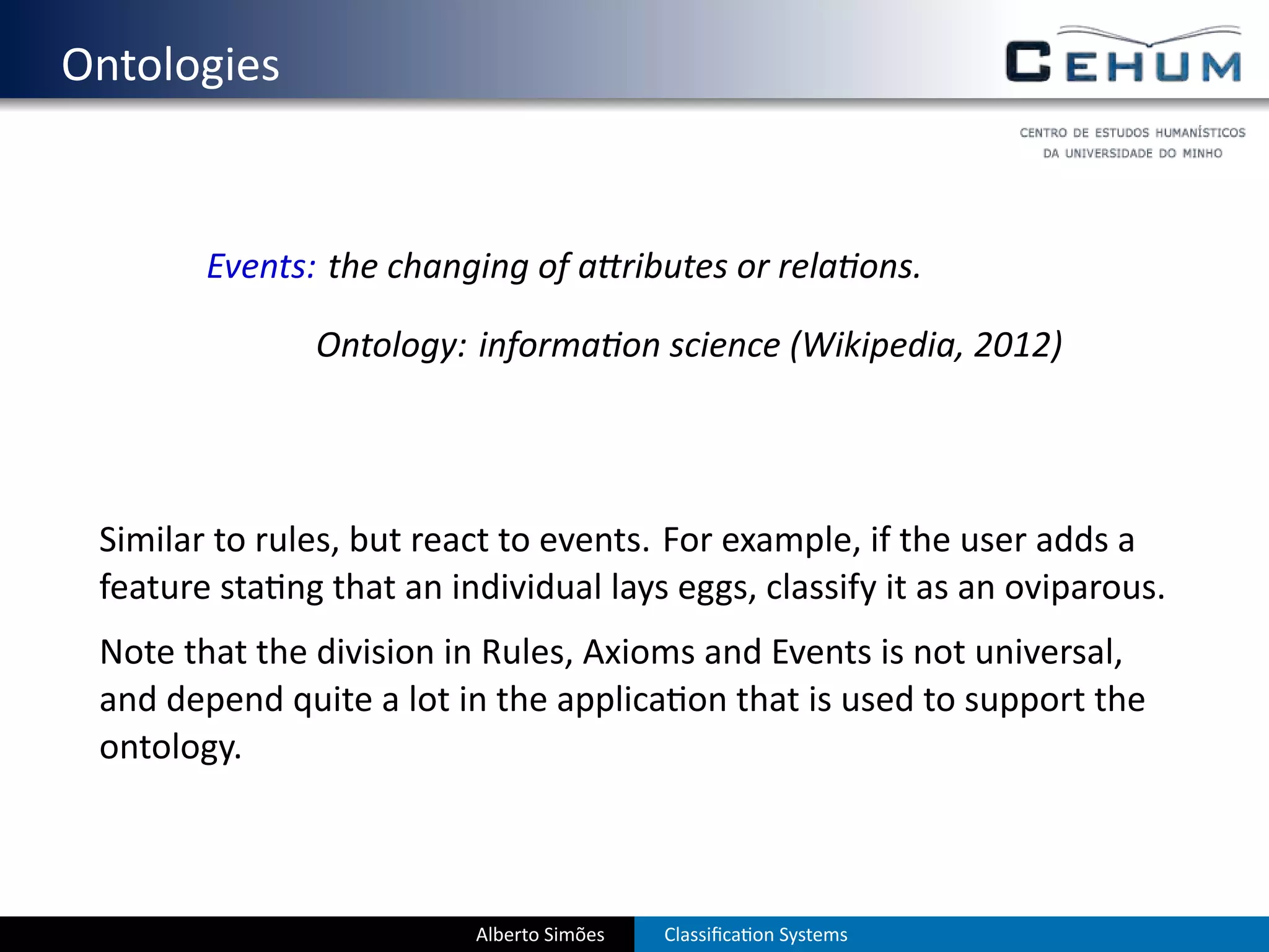 . Ontologies


           Events: the changing of a ributes or rela ons.

                  Ontology: informa on science (Wikipedia, 2012)




    Similar to rules, but react to events. For example, if the user adds a
    feature sta ng that an individual lays eggs, classify it as an oviparous.
    Note that the division in Rules, Axioms and Events is not universal,
    and depend quite a lot in the applica on that is used to support the
    ontology.



                             Alberto Simões   Classiﬁca on Systems
 