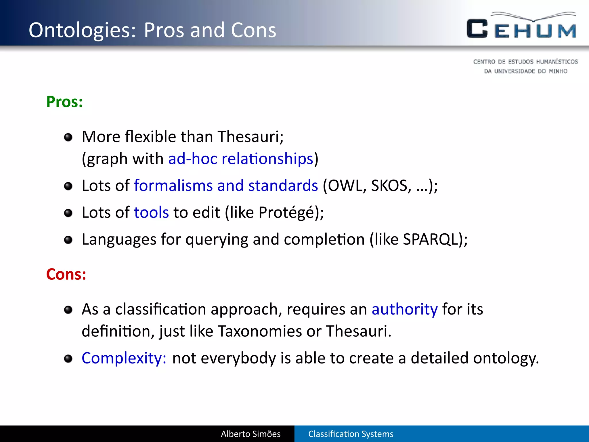 . Ontologies: Pros and Cons

    Pros:
        More ﬂexible than Thesauri;
        (graph with ad-hoc rela onships)
        Lots of formalisms and standards (OWL, SKOS, …);
        Lots of tools to edit (like Protégé);
        Languages for querying and comple on (like SPARQL);
    Cons:
        As a classiﬁca on approach, requires an authority for its
        deﬁni on, just like Taxonomies or Thesauri.
        Complexity: not everybody is able to create a detailed ontology.



                             Alberto Simões   Classiﬁca on Systems
 