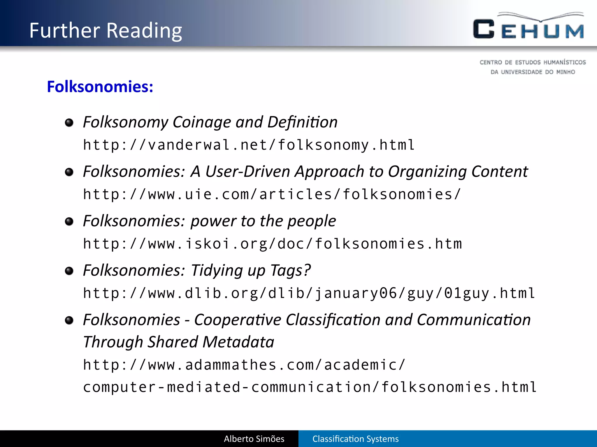 . Further Reading
    Folksonomies:
        Folksonomy Coinage and Deﬁni on
        http://vanderwal.net/folksonomy.html
        Folksonomies: A User-Driven Approach to Organizing Content
        http://www.uie.com/articles/folksonomies/
        Folksonomies: power to the people
        http://www.iskoi.org/doc/folksonomies.htm
        Folksonomies: Tidying up Tags?
        http://www.dlib.org/dlib/january06/guy/01guy.html
        Folksonomies - Coopera ve Classiﬁca on and Communica on
        Through Shared Metadata
        http://www.adammathes.com/academic/
        computer-mediated-communication/folksonomies.html


                          Alberto Simões   Classiﬁca on Systems
 