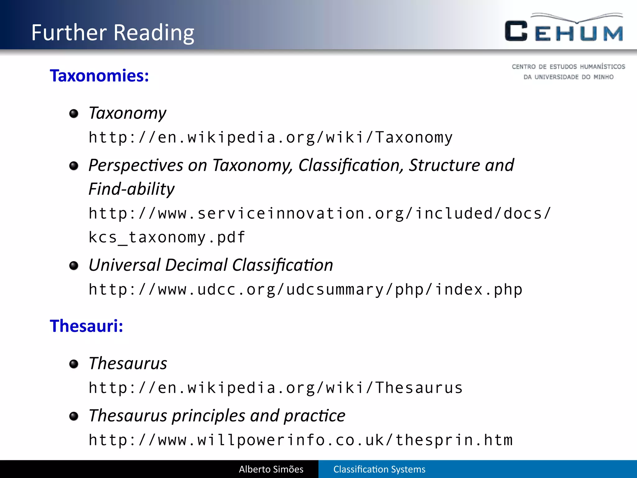 . Further Reading
    Taxonomies:
        Taxonomy
        http://en.wikipedia.org/wiki/Taxonomy
        Perspec ves on Taxonomy, Classiﬁca on, Structure and
        Find-ability
        http://www.serviceinnovation.org/included/docs/
        kcs_taxonomy.pdf
        Universal Decimal Classiﬁca on
        http://www.udcc.org/udcsummary/php/index.php

    Thesauri:
        Thesaurus
        http://en.wikipedia.org/wiki/Thesaurus
        Thesaurus principles and prac ce
        http://www.willpowerinfo.co.uk/thesprin.htm
                          Alberto Simões   Classiﬁca on Systems
 