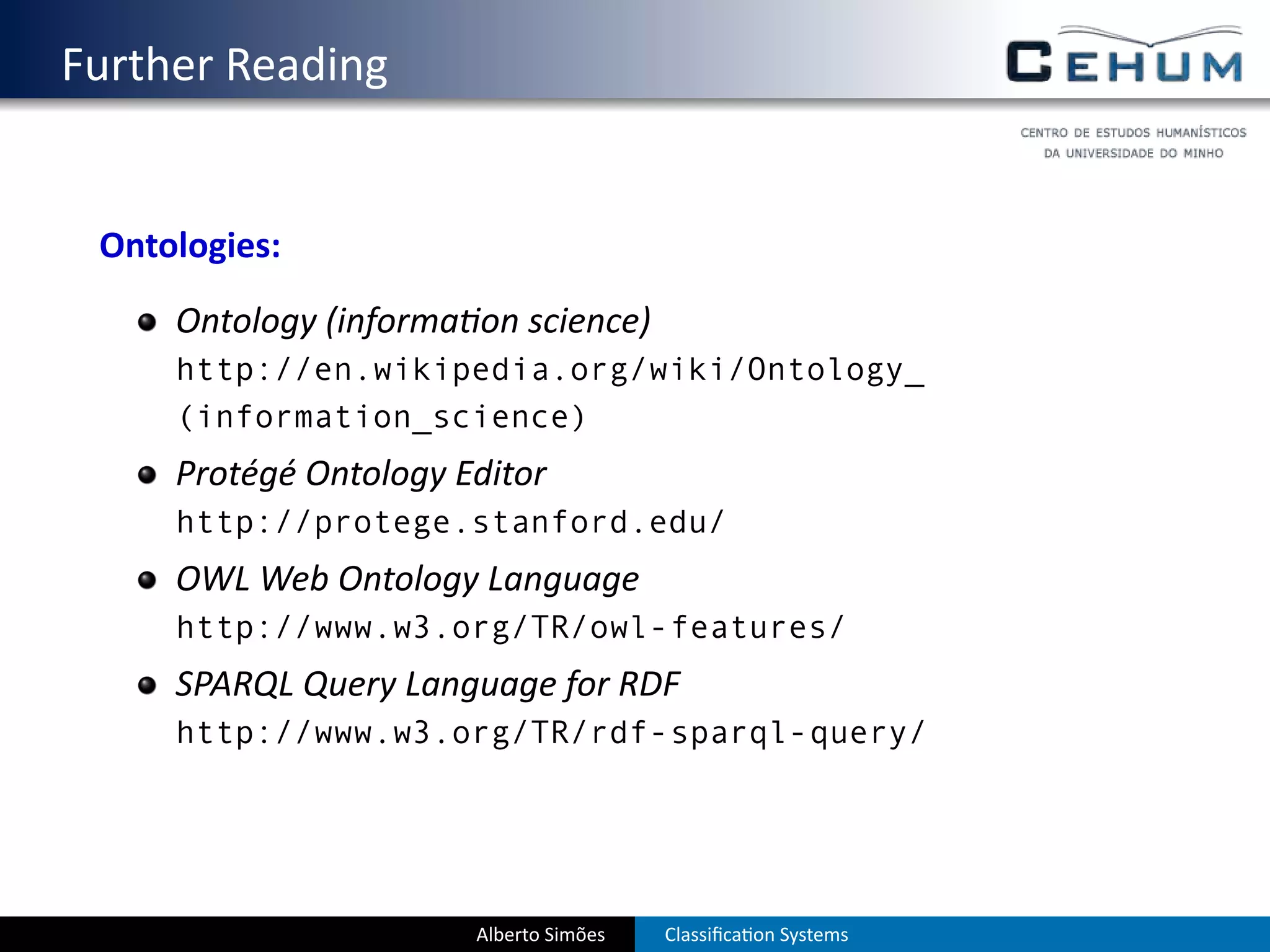 . Further Reading


    Ontologies:
        Ontology (informa on science)
        http://en.wikipedia.org/wiki/Ontology_
        (information_science)
        Protégé Ontology Editor
        http://protege.stanford.edu/
        OWL Web Ontology Language
        http://www.w3.org/TR/owl-features/
        SPARQL Query Language for RDF
        http://www.w3.org/TR/rdf-sparql-query/




                          Alberto Simões   Classiﬁca on Systems
 