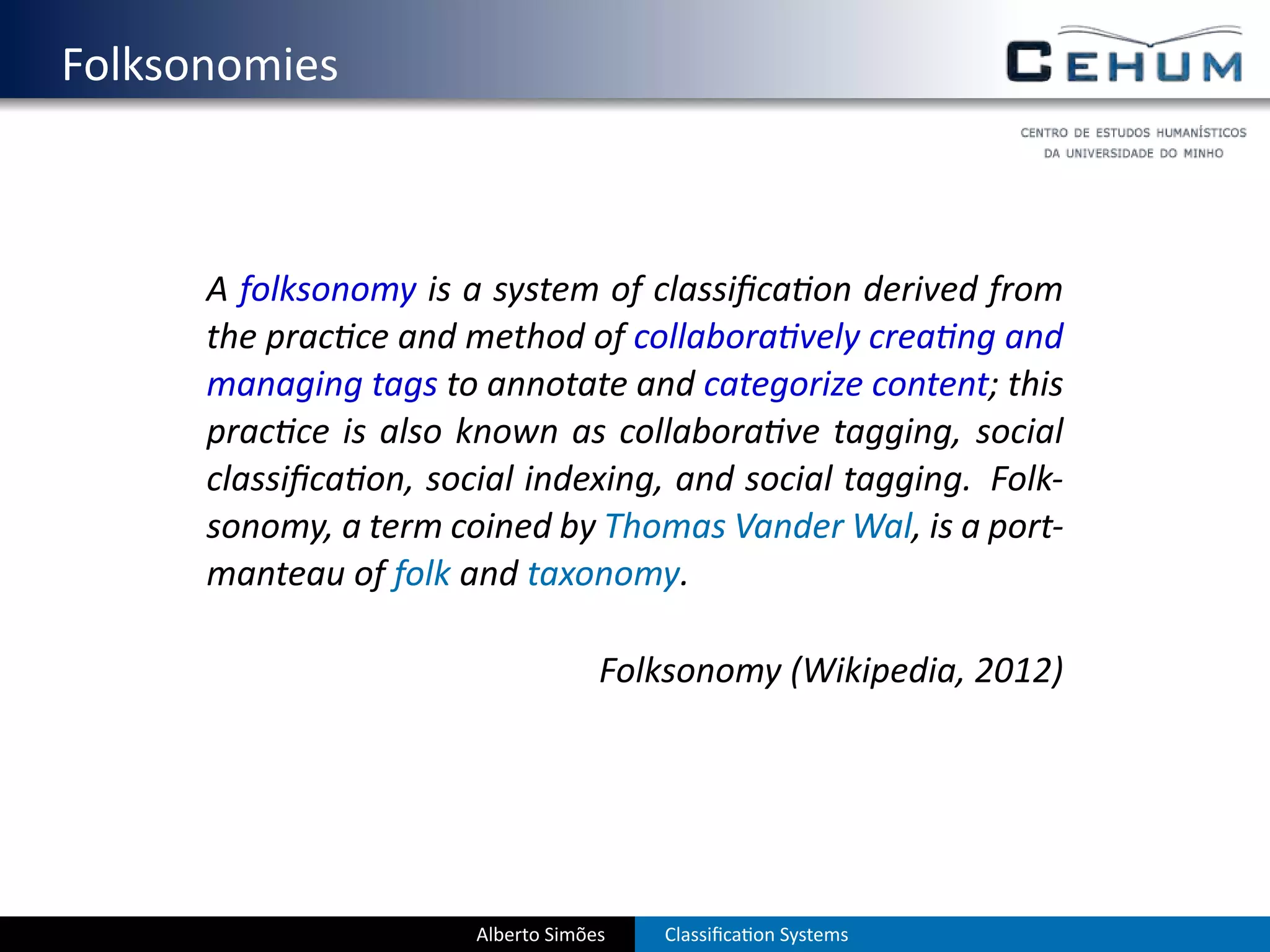 . Folksonomies



        A folksonomy is a system of classiﬁca on derived from
        the prac ce and method of collabora vely crea ng and
        managing tags to annotate and categorize content; this
        prac ce is also known as collabora ve tagging, social
        classiﬁca on, social indexing, and social tagging. Folk-
        sonomy, a term coined by Thomas Vander Wal, is a port-
        manteau of folk and taxonomy.

                                      Folksonomy (Wikipedia, 2012)




                         Alberto Simões   Classiﬁca on Systems
 