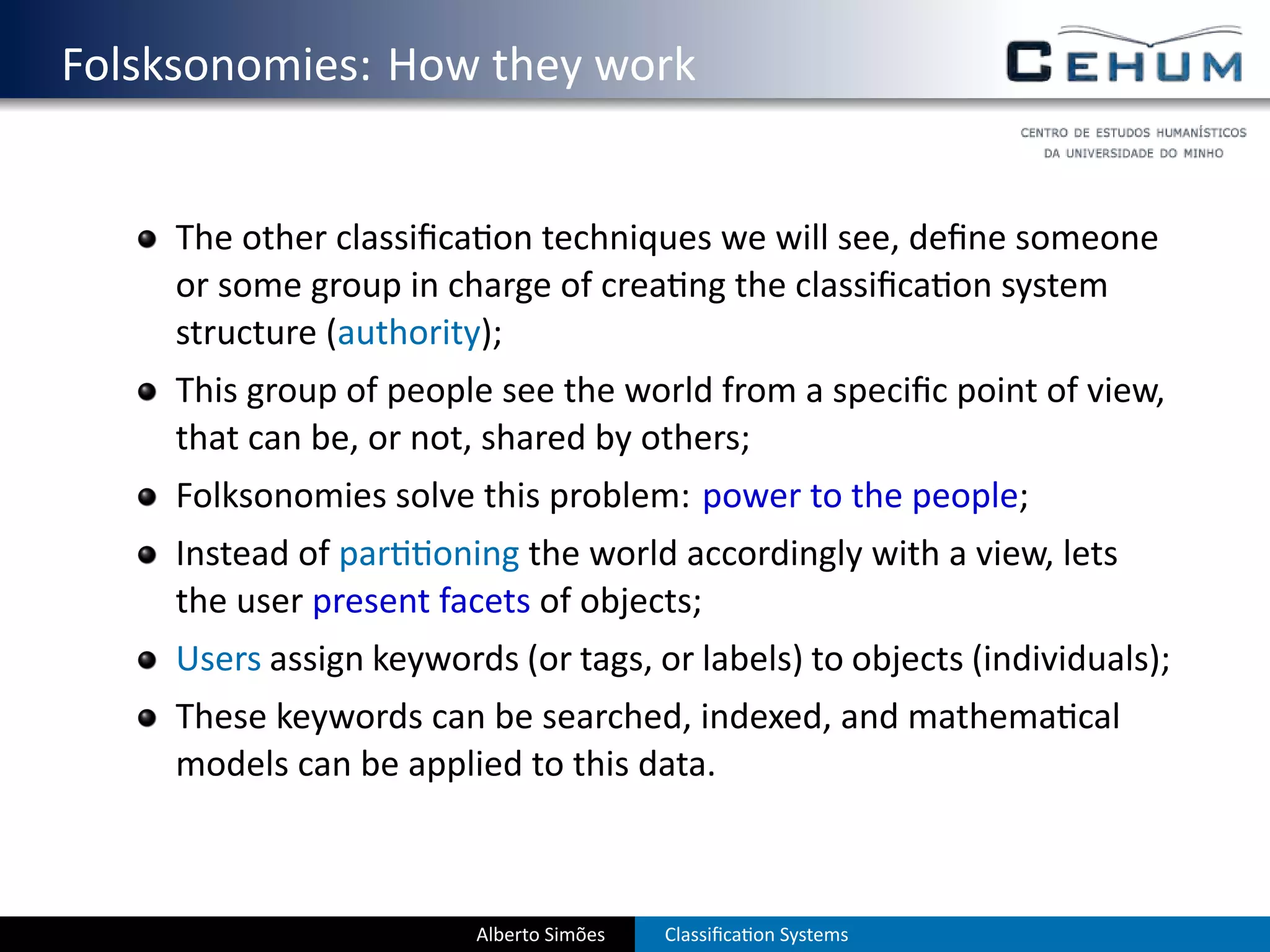 . Folsksonomies: How they work

       The other classiﬁca on techniques we will see, deﬁne someone
       or some group in charge of crea ng the classiﬁca on system
       structure (authority);
       This group of people see the world from a speciﬁc point of view,
       that can be, or not, shared by others;
       Folksonomies solve this problem: power to the people;
       Instead of par oning the world accordingly with a view, lets
       the user present facets of objects;
       Users assign keywords (or tags, or labels) to objects (individuals);
       These keywords can be searched, indexed, and mathema cal
       models can be applied to this data.



                           Alberto Simões   Classiﬁca on Systems
 