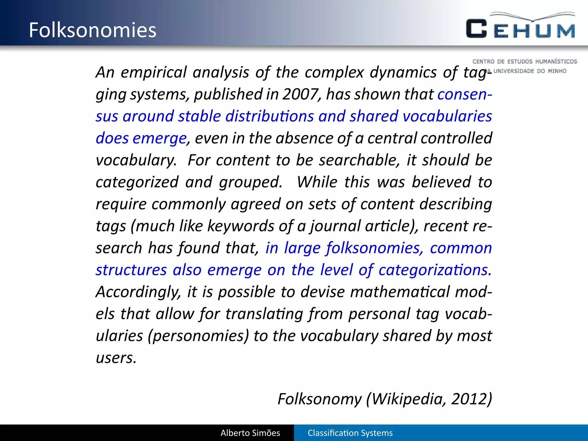 . Folksonomies
        An empirical analysis of the complex dynamics of tag-
        ging systems, published in 2007, has shown that consen-
        sus around stable distribu ons and shared vocabularies
        does emerge, even in the absence of a central controlled
        vocabulary. For content to be searchable, it should be
        categorized and grouped. While this was believed to
        require commonly agreed on sets of content describing
        tags (much like keywords of a journal ar cle), recent re-
        search has found that, in large folksonomies, common
        structures also emerge on the level of categoriza ons.
        Accordingly, it is possible to devise mathema cal mod-
        els that allow for transla ng from personal tag vocab-
        ularies (personomies) to the vocabulary shared by most
        users.

                                      Folksonomy (Wikipedia, 2012)
                         Alberto Simões   Classiﬁca on Systems
 