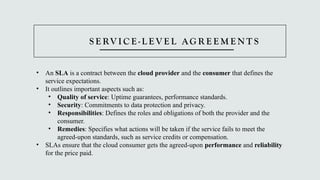 S E RV I C E - L E V E L AG R E E M E N T S
• An SLA is a contract between the cloud provider and the consumer that defines the
service expectations.
• It outlines important aspects such as:
• Quality of service: Uptime guarantees, performance standards.
• Security: Commitments to data protection and privacy.
• Responsibilities: Defines the roles and obligations of both the provider and the
consumer.
• Remedies: Specifies what actions will be taken if the service fails to meet the
agreed-upon standards, such as service credits or compensation.
• SLAs ensure that the cloud consumer gets the agreed-upon performance and reliability
for the price paid.
 