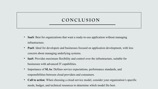 C O N C L U S I O N
• SaaS: Best for organizations that want a ready-to-use application without managing
infrastructure.
• PaaS: Ideal for developers and businesses focused on application development, with less
concern about managing underlying systems.
• IaaS: Provides maximum flexibility and control over the infrastructure, suitable for
businesses with advanced IT capabilities.
• Importance of SLAs: Defines service expectations, performance standards, and
responsibilities between cloud providers and consumers.
• Call to action: When choosing a cloud service model, consider your organization’s specific
needs, budget, and technical resources to determine which model fits best.
 