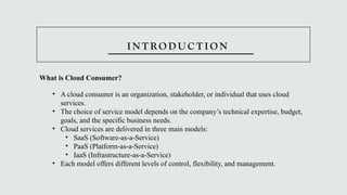 I N T R O D U C T I O N
What is Cloud Consumer?
• A cloud consumer is an organization, stakeholder, or individual that uses cloud
services.
• The choice of service model depends on the company’s technical expertise, budget,
goals, and the specific business needs.
• Cloud services are delivered in three main models:
• SaaS (Software-as-a-Service)
• PaaS (Platform-as-a-Service)
• IaaS (Infrastructure-as-a-Service)
• Each model offers different levels of control, flexibility, and management.
 