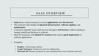 S A A S OV E RV I E W
• SaaS allows cloud consumers to access applications over the internet.
• The cloud provider handles all physical infrastructure, software updates, and
maintenance.
• Consumers typically access SaaS services through a web browser without needing to
manage underlying hardware or software.
• Ideal for businesses with limited IT resources that require quick deployment of
software applications.
• Examples:
• Dropbox: Cloud storage solution.
• Google Workspace: Productivity tools for collaboration.
• Microsoft 365: Business productivity suite including Word, Excel, Outlook, and more.
 