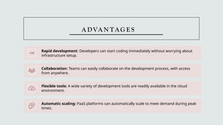 A DVA N TAG E S
Rapid development: Developers can start coding immediately without worrying about
infrastructure setup.
Collaboration: Teams can easily collaborate on the development process, with access
from anywhere.
Flexible tools: A wide variety of development tools are readily available in the cloud
environment.
Automatic scaling: PaaS platforms can automatically scale to meet demand during peak
times.
 