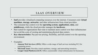 I A A S OV E RV I E W
• IaaS provides virtualized computing resources over the internet. Consumers rent virtual
machines, storage, networks, and other infrastructure from cloud providers.
• The consumer has control over the operating system, applications, data, and
middleware, while the cloud provider manages the hardware.
• Best suited for organizations that want to maintain more control over their infrastructure
but avoid the costs of owning and maintaining physical data centers.
• Key characteristics: Pay-per-use pricing, flexibility, and full control over the operating
environment.
• Examples:
• Amazon Web Services (AWS): Offers a wide range of IaaS services including EC2 for
computing power.
• Microsoft Azure: Provides virtual machines, storage, and networking resources.
• Google Cloud Platform (GCP): Offers customizable virtual infrastructure for businesses.
 