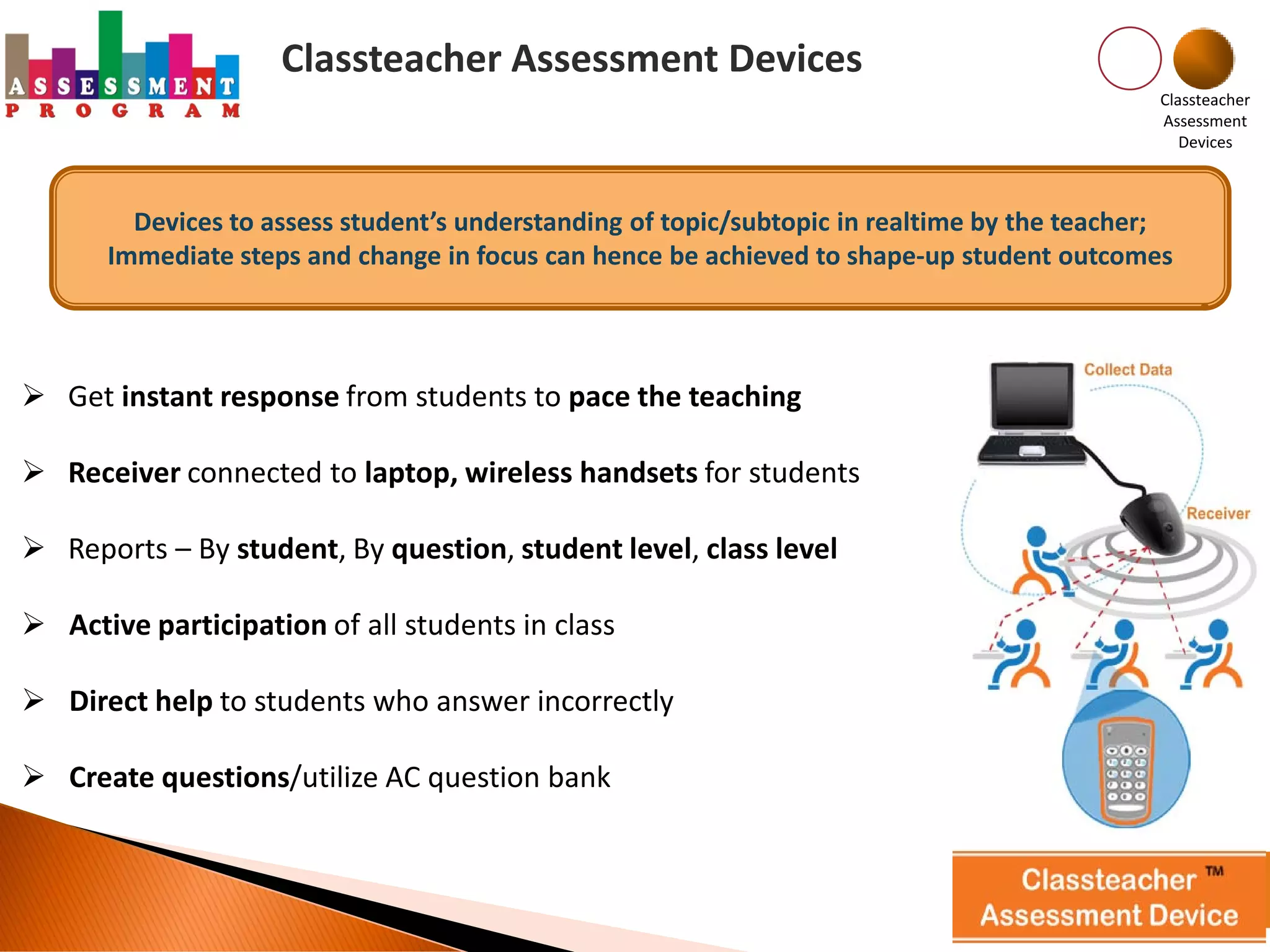 Classteacher Assessment Devices
                                                                                             Classteacher
                                                                                             Assessment
                                                                                                Devices



        Devices to assess student’s understanding of topic/subtopic in realtime by the teacher;
      Immediate steps and change in focus can hence be achieved to shape-up student outcomes




 Get instant response from students to pace the teaching

 Receiver connected to laptop, wireless handsets for students

 Reports – By student, By question, student level, class level

 Active participation of all students in class

 Direct help to students who answer incorrectly

 Create questions/utilize AC question bank
 