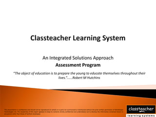 An Integrated Solutions Approach
                                                            Assessment Program
            “The object of education is to prepare the young to educate themselves throughout their
                                           lives.”......Robert M Hutchins




This presentation is confidential and should not be reproduced (in whole or in part) nor summarised or distributed without the prior written permission of Mindshaper
Technologies Ltd. The recipient(s) of this report agree(s) to keep its contents strictly confidential and undertake(s) not to disclose the information contained herein to
any person other than those of its/their employees.
 