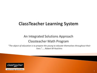 An Integrated Solutions Approach
                   Classteacher Math Program
“The object of education is to prepare the young to educate themselves throughout their
                               lives.”......Robert M Hutchins




                                                                                          1
 