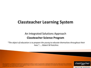 An Integrated Solutions Approach
                                                       Classteacher Science Program
            “The object of education is to prepare the young to educate themselves throughout their
                                           lives.”......Robert M Hutchins




This presentation is confidential and should not be reproduced (in whole or in part) nor summarised or distributed without the prior written permission of Mindshaper
Technologies Ltd. The recipient(s) of this report agree(s) to keep its contents strictly confidential and undertake(s) not to disclose the information contained herein to
any person other than those of its/their employees.
 