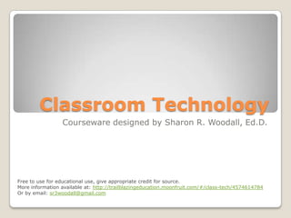 Classroom Technology
                 Courseware designed by Sharon R. Woodall, Ed.D.




Free to use for educational use, give appropriate credit for source.
More information available at: http://trailblazingeducation.moonfruit.com/#/class-tech/4574614784
Or by email: sr3woodall@gmail.com
 