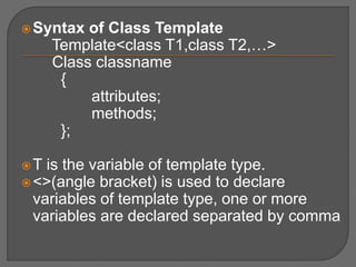 Syntax of Class Template
Template<class T1,class T2,…>
Class classname
{
attributes;
methods;
};
T is the variable of template type.
<>(angle bracket) is used to declare
variables of template type, one or more
variables are declared separated by comma
 