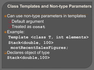 Class Templates and Non-type Parameters
Can use non-type parameters in templates
Default argument
Treated as const
Example:
Template <class T, int elements>
Stack<double, 100>
mostRecentSalesFigures;
Declares object of type
Stack<double,100>
 