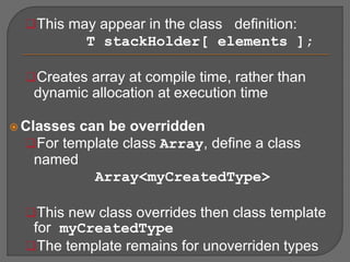 This may appear in the class definition:
T stackHolder[ elements ];
Creates array at compile time, rather than
dynamic allocation at execution time
 Classes can be overridden
For template class Array, define a class
named
Array<myCreatedType>
This new class overrides then class template
for myCreatedType
The template remains for unoverriden types
 